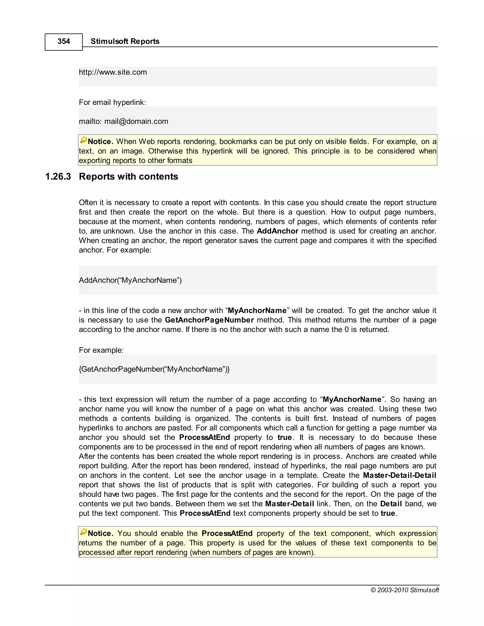 354      Stimulsoft Reports



        http://www.site.com


        For email hyperlink:

        mailto: mail@domain.com

           Notice. When Web reports rendering, bookmarks can be put only on visible fields. For example, on a
        text, on an image. Otherwise this hyperlink will be ignored. This principle is to be considered when
        exporting reports to other formats

1.26.3 Reports with contents

        Often it is necessary to create a report with contents. In this case you should create the report structure
        first and then create the report on the whole. But there is a question. How to output page numbers,
        because at the moment, when contents rendering, numbers of pages, which elements of contents refer
        to, are unknown. Use the anchor in this case. The AddAnchor method is used for creating an anchor.
        When creating an anchor, the report generator saves the current page and compares it with the specified
        anchor. For example:


        AddAnchor(“MyAnchorName”)


        - in this line of the code a new anchor with MyAnchorName will be created. To get the anchor value it
        is necessary to use the GetAnchorPageNumber method. This method returns the number of a page
        according to the anchor name. If there is no the anchor with such a name the 0 is returned.

        For example:

        {GetAnchorPageNumber(“MyAnchorName”)}


        - this text expression will return the number of a page according to MyAnchorName”. So having an
        anchor name you will know the number of a page on what this anchor was created. Using these two
        methods a contents building is organized. The contents is built first. Instead of numbers of pages
        hyperlinks to anchors are pasted. For all components which call a function for getting a page number via
        anchor you should set the ProcessAtEnd property to true. It is necessary to do because these
        components are to be processed in the end of report rendering when all numbers of pages are known.
        After the contents has been created the whole report rendering is in process. Anchors are created while
        report building. After the report has been rendered, instead of hyperlinks, the real page numbers are put
        on anchors in the content. Let see the anchor usage in a template. Create the Master-Detail-Detail
        report that shows the list of products that is split with categories. For building of such a report you
        should have two pages. The first page for the contents and the second for the report. On the page of the
        contents we put two bands. Between them we set the Master-Detail link. Then, on the Detail band, we
        put the text component. This ProcessAtEnd text components property should be set to true.

           Notice. You should enable the ProcessAtEnd property of the text component, which expression
        returns the number of a page. This property is used for the values of these text components to be
        processed after report rendering (when numbers of pages are known).



                                                                                               © 2003-2010 Stimulsoft
 