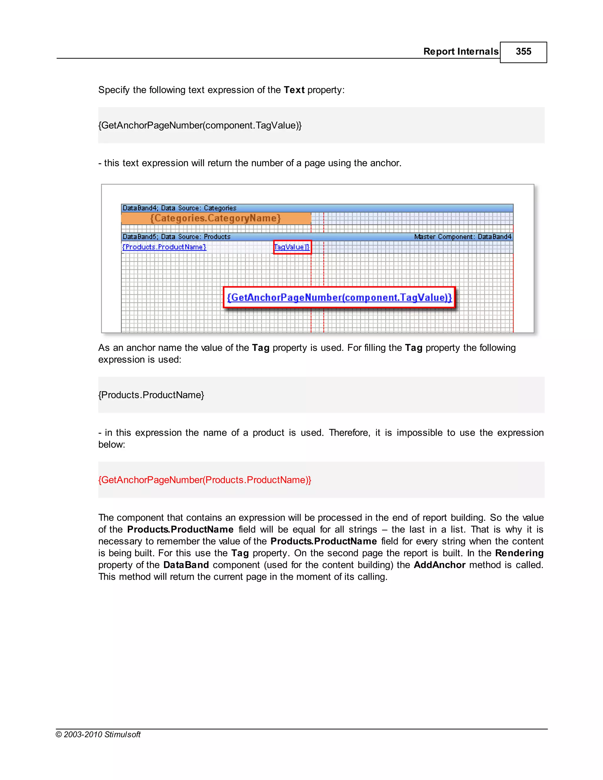 Report Internals     355



           Specify the following text expression of the Text property:


           {GetAnchorPageNumber(component.TagValue)}


           - this text expression will return the number of a page using the anchor.




           As an anchor name the value of the Tag property is used. For filling the Tag property the following
           expression is used:


           {Products.ProductName}


           - in this expression the name of a product is used. Therefore, it is impossible to use the expression
           below:


           {GetAnchorPageNumber(Products.ProductName)}


           The component that contains an expression will be processed in the end of report building. So the value
           of the Products.ProductName field will be equal for all strings the last in a list. That is why it is
           necessary to remember the value of the Products.ProductName field for every string when the content
           is being built. For this use the Tag property. On the second page the report is built. In the Rendering
           property of the DataBand component (used for the content building) the AddAnchor method is called.
           This method will return the current page in the moment of its calling.




© 2003-2010 Stimulsoft
 