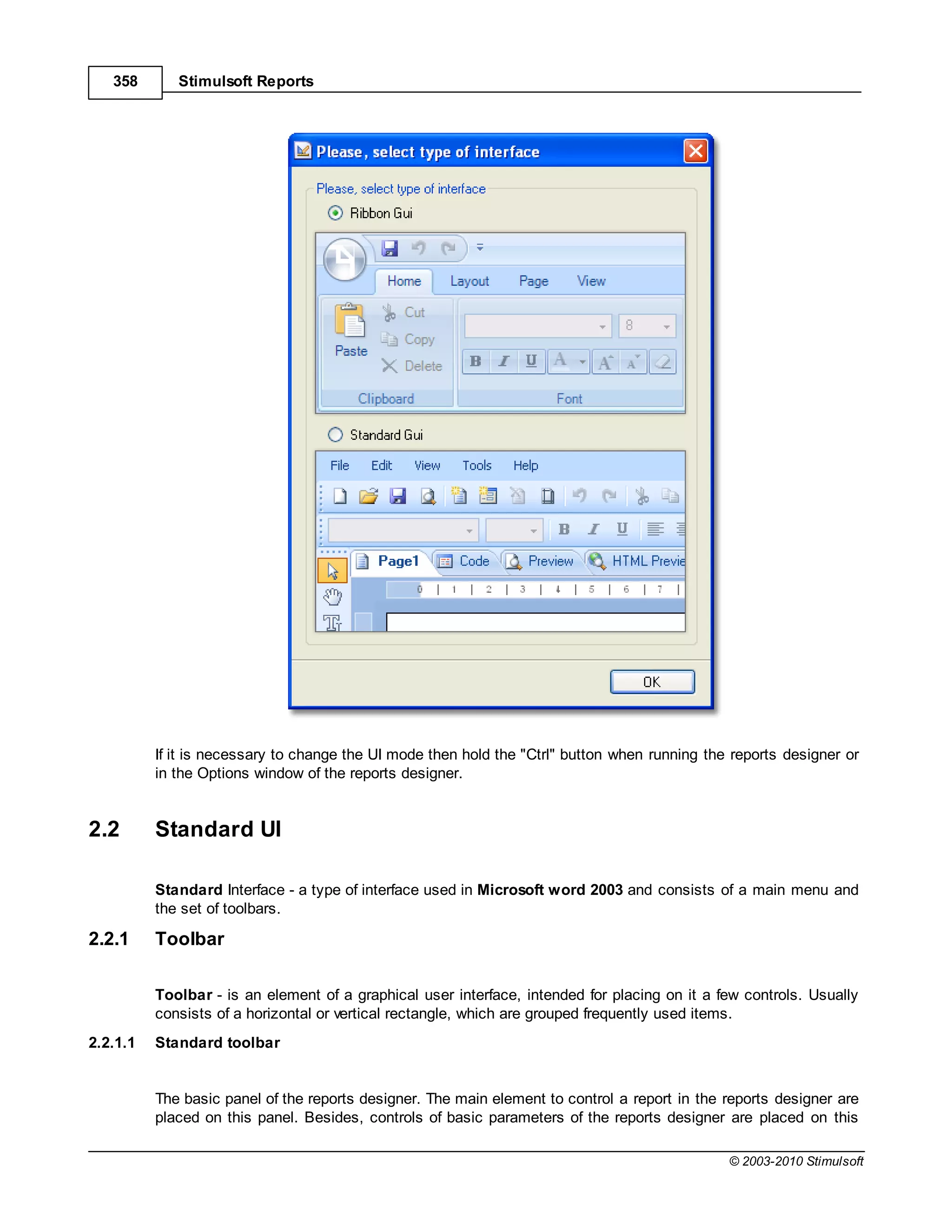 358       Stimulsoft Reports




          If it is necessary to change the UI mode then hold the "Ctrl" button when running the reports designer or
          in the Options window of the reports designer.


2.2       Standard UI

          Standard Interface - a type of interface used in Microsoft word 2003 and consists of a main menu and
          the set of toolbars.

2.2.1     Toolbar

          Toolbar - is an element of a graphical user interface, intended for placing on it a few controls. Usually
          consists of a horizontal or vertical rectangle, which are grouped frequently used items.
2.2.1.1   Standard toolbar


          The basic panel of the reports designer. The main element to control a report in the reports designer are
          placed on this panel. Besides, controls of basic parameters of the reports designer are placed on this

                                                                                               © 2003-2010 Stimulsoft
 