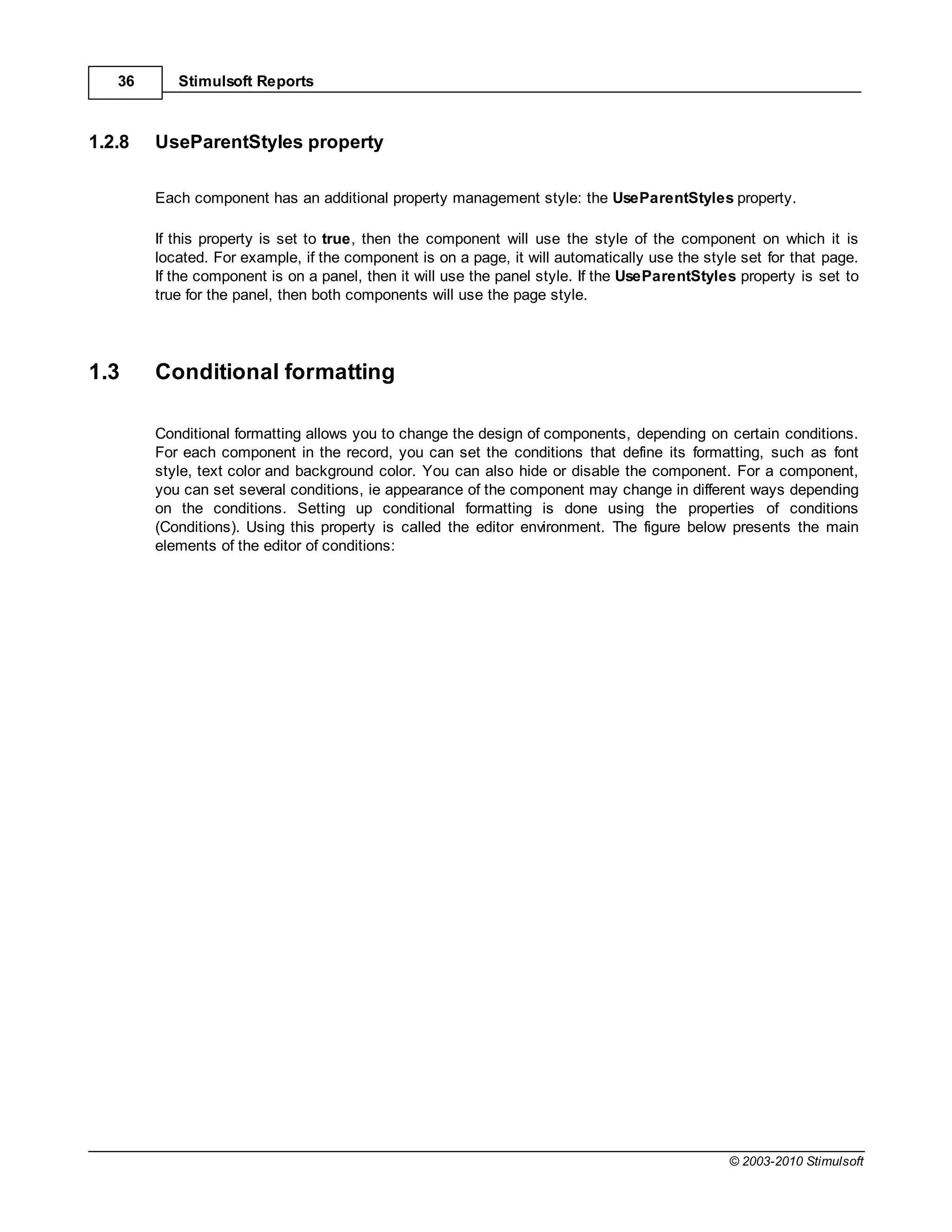 36      Stimulsoft Reports



1.2.8   UseParentStyles property

        Each component has an additional property management style: the UseParentStyles property.

        If this property is set to true, then the component will use the style of the component on which it is
        located. For example, if the component is on a page, it will automatically use the style set for that page.
        If the component is on a panel, then it will use the panel style. If the UseParentStyles property is set to
        true for the panel, then both components will use the page style.




1.3     Conditional formatting

        Conditional formatting allows you to change the design of components, depending on certain conditions.
        For each component in the record, you can set the conditions that define its formatting, such as font
        style, text color and background color. You can also hide or disable the component. For a component,
        you can set several conditions, ie appearance of the component may change in different ways depending
        on the conditions. Setting up conditional formatting is done using the properties of conditions
        (Conditions). Using this property is called the editor environment. The figure below presents the main
        elements of the editor of conditions:




                                                                                               © 2003-2010 Stimulsoft
 