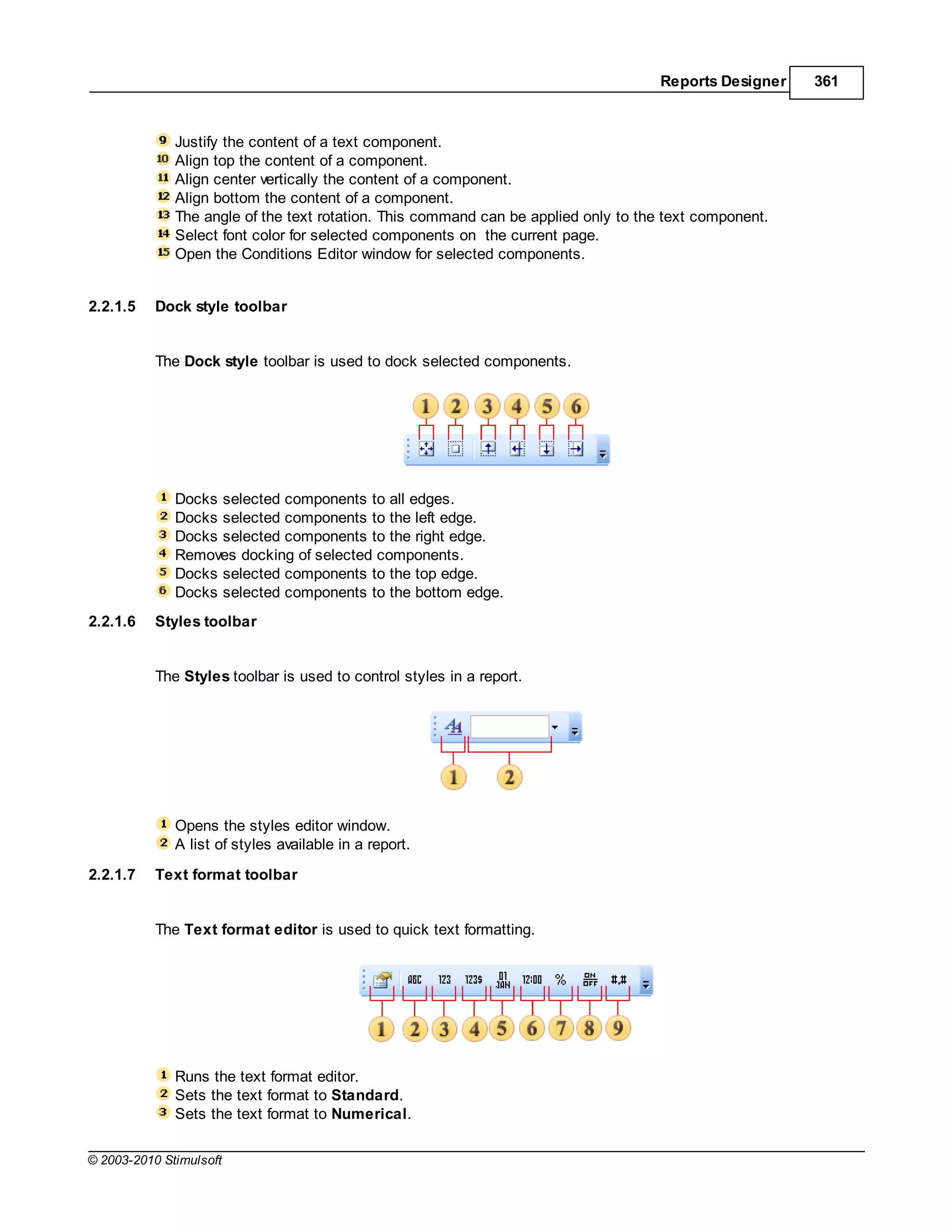 Reports Designer   361



              Justify the content of a text component.
              Align top the content of a component.
              Align center vertically the content of a component.
              Align bottom the content of a component.
              The angle of the text rotation. This command can be applied only to the text component.
              Select font color for selected components on the current page.
              Open the Conditions Editor window for selected components.


2.2.1.5    Dock style toolbar


           The Dock style toolbar is used to dock selected components.




              Docks selected components to all edges.
              Docks selected components to the left edge.
              Docks selected components to the right edge.
              Removes docking of selected components.
              Docks selected components to the top edge.
              Docks selected components to the bottom edge.
2.2.1.6    Styles toolbar


           The Styles toolbar is used to control styles in a report.




              Opens the styles editor window.
              A list of styles available in a report.
2.2.1.7    Text format toolbar


           The Text format editor is used to quick text formatting.




              Runs the text format editor.
              Sets the text format to Standard.
              Sets the text format to Numerical.

© 2003-2010 Stimulsoft
 