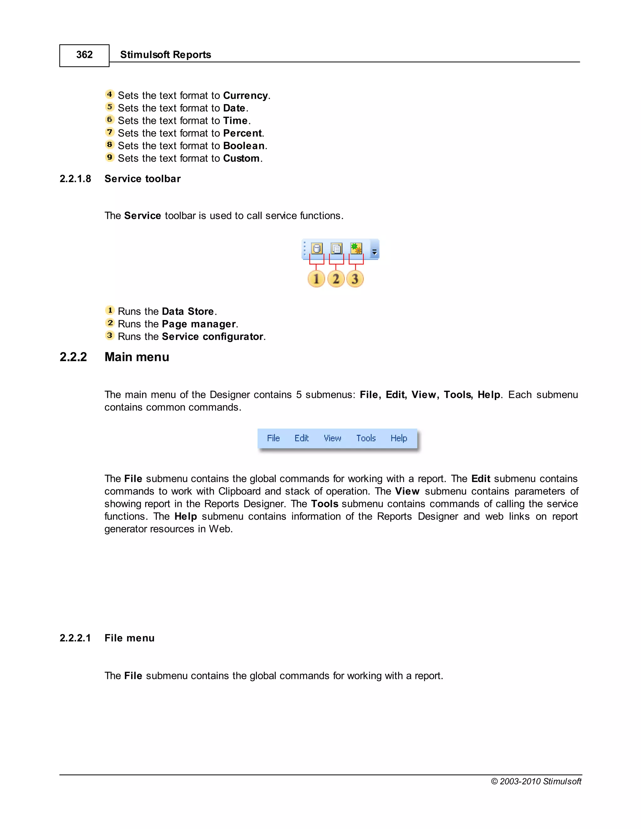 362       Stimulsoft Reports



             Sets   the text   format   to Currency.
             Sets   the text   format   to Date.
             Sets   the text   format   to Time.
             Sets   the text   format   to Percent.
             Sets   the text   format   to Boolean.
             Sets   the text   format   to Custom.
2.2.1.8   Service toolbar


          The Service toolbar is used to call service functions.




             Runs the Data Store.
             Runs the Page manager.
             Runs the Service configurator.

2.2.2     Main menu

          The main menu of the Designer contains 5 submenus: File, Edit, View, Tools, Help. Each submenu
          contains common commands.




          The File submenu contains the global commands for working with a report. The Edit submenu contains
          commands to work with Clipboard and stack of operation. The View submenu contains parameters of
          showing report in the Reports Designer. The Tools submenu contains commands of calling the service
          functions. The Help submenu contains information of the Reports Designer and web links on report
          generator resources in Web.




2.2.2.1   File menu


          The File submenu contains the global commands for working with a report.




                                                                                         © 2003-2010 Stimulsoft
 