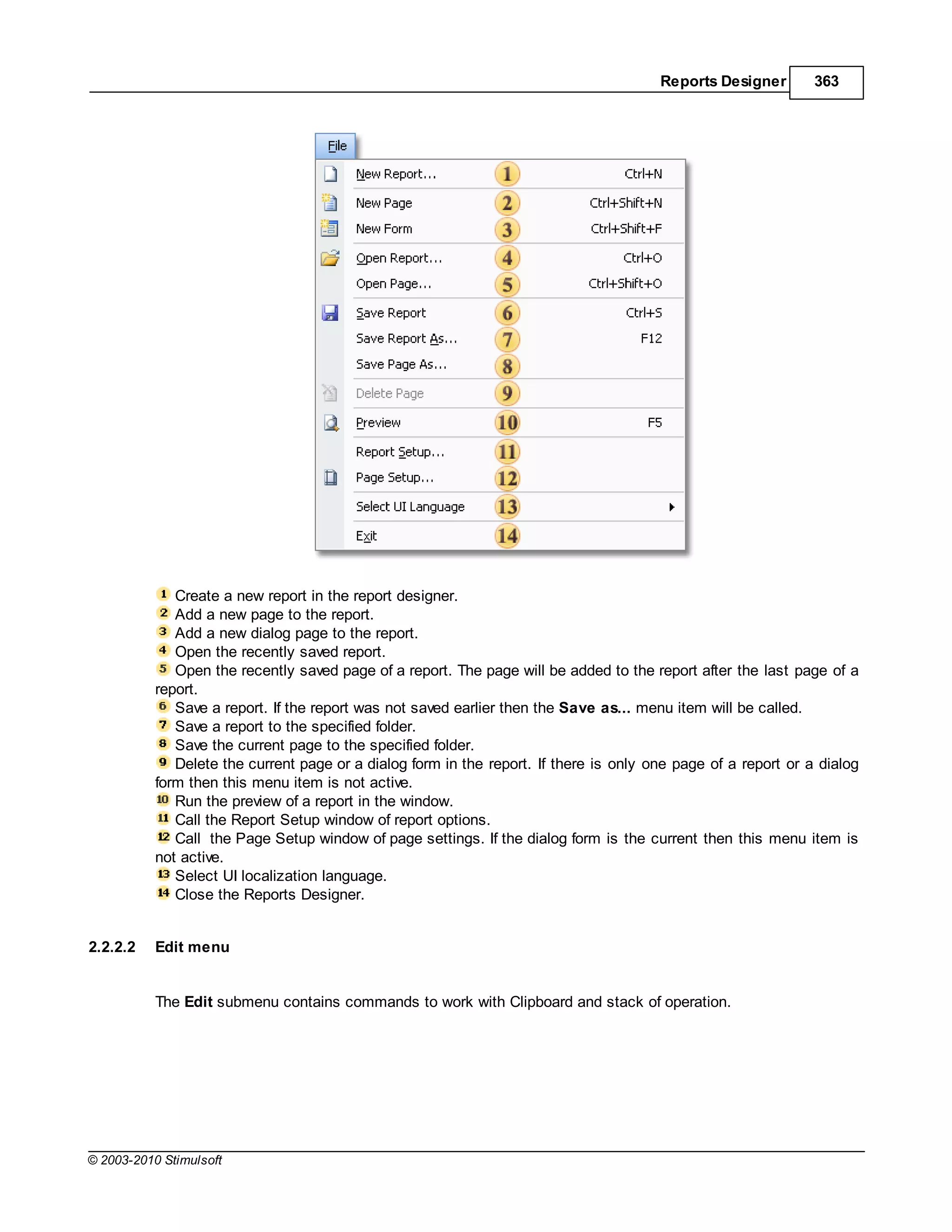 Reports Designer        363




              Create a new report in the report designer.
              Add a new page to the report.
              Add a new dialog page to the report.
              Open the recently saved report.
              Open the recently saved page of a report. The page will be added to the report after the last page of a
           report.
              Save a report. If the report was not saved earlier then the Save as... menu item will be called.
              Save a report to the specified folder.
              Save the current page to the specified folder.
              Delete the current page or a dialog form in the report. If there is only one page of a report or a dialog
           form then this menu item is not active.
              Run the preview of a report in the window.
              Call the Report Setup window of report options.
              Call the Page Setup window of page settings. If the dialog form is the current then this menu item is
           not active.
              Select UI localization language.
              Close the Reports Designer.


2.2.2.2    Edit menu


           The Edit submenu contains commands to work with Clipboard and stack of operation.




© 2003-2010 Stimulsoft
 