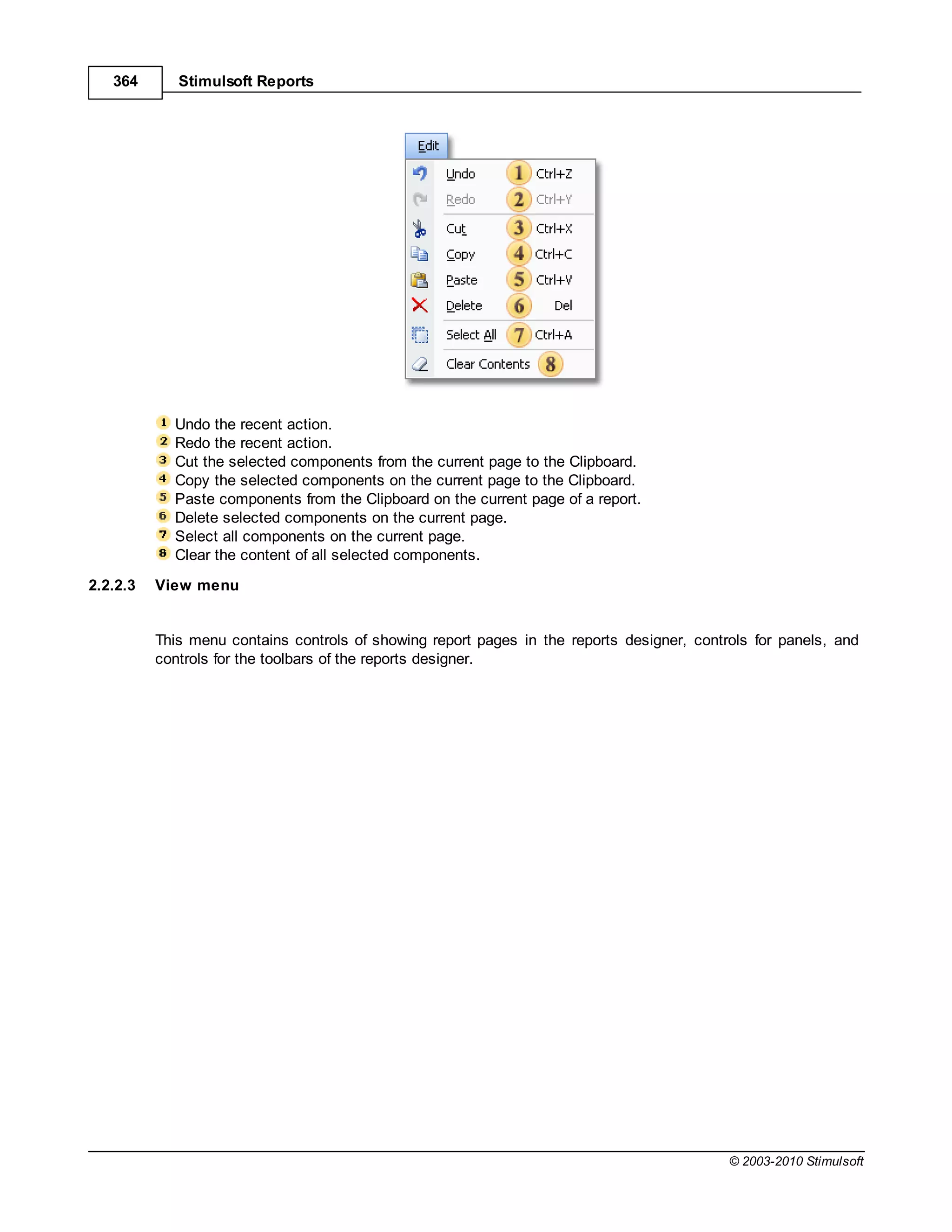 364       Stimulsoft Reports




            Undo the recent action.
            Redo the recent action.
            Cut the selected components from the current page to the Clipboard.
            Copy the selected components on the current page to the Clipboard.
            Paste components from the Clipboard on the current page of a report.
            Delete selected components on the current page.
            Select all components on the current page.
            Clear the content of all selected components.
2.2.2.3   View menu


          This menu contains controls of showing report pages in the reports designer, controls for panels, and
          controls for the toolbars of the reports designer.




                                                                                            © 2003-2010 Stimulsoft
 