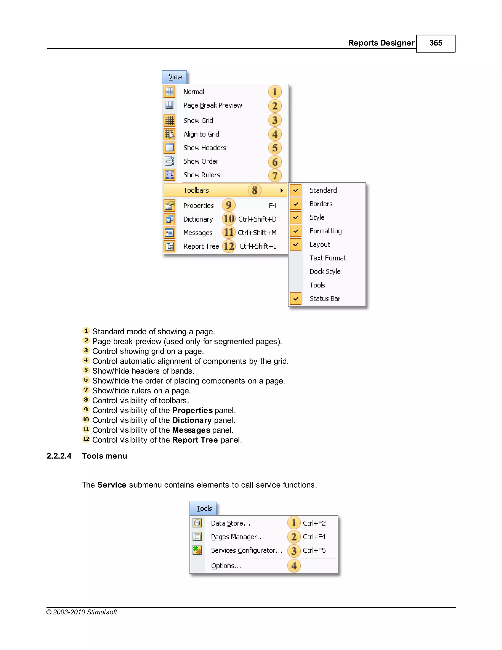 Reports Designer   365




              Standard mode of showing a page.
              Page break preview (used only for segmented pages).
              Control showing grid on a page.
              Control automatic alignment of components by the grid.
              Show/hide headers of bands.
              Show/hide the order of placing components on a page.
              Show/hide rulers on a page.
              Control visibility of toolbars.
              Control visibility of the Properties panel.
              Control visibility of the Dictionary panel.
              Control visibility of the Messages panel.
              Control visibility of the Report Tree panel.
2.2.2.4    Tools menu


           The Service submenu contains elements to call service functions.




© 2003-2010 Stimulsoft
 