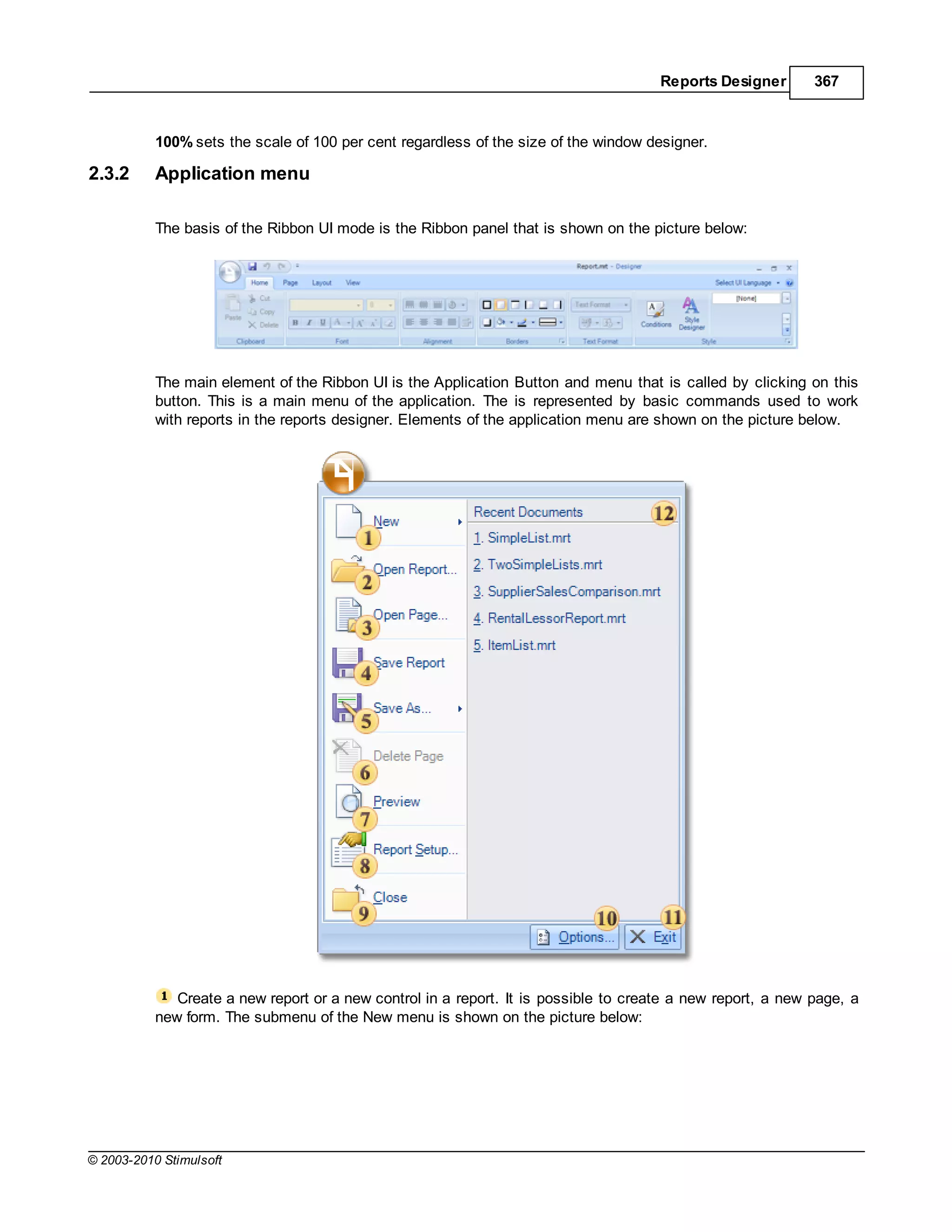 Reports Designer       367



           100% sets the scale of 100 per cent regardless of the size of the window designer.

2.3.2      Application menu

           The basis of the Ribbon UI mode is the Ribbon panel that is shown on the picture below:




           The main element of the Ribbon UI is the Application Button and menu that is called by clicking on this
           button. This is a main menu of the application. The is represented by basic commands used to work
           with reports in the reports designer. Elements of the application menu are shown on the picture below.




              Create a new report or a new control in a report. It is possible to create a new report, a new page, a
           new form. The submenu of the New menu is shown on the picture below:




© 2003-2010 Stimulsoft
 