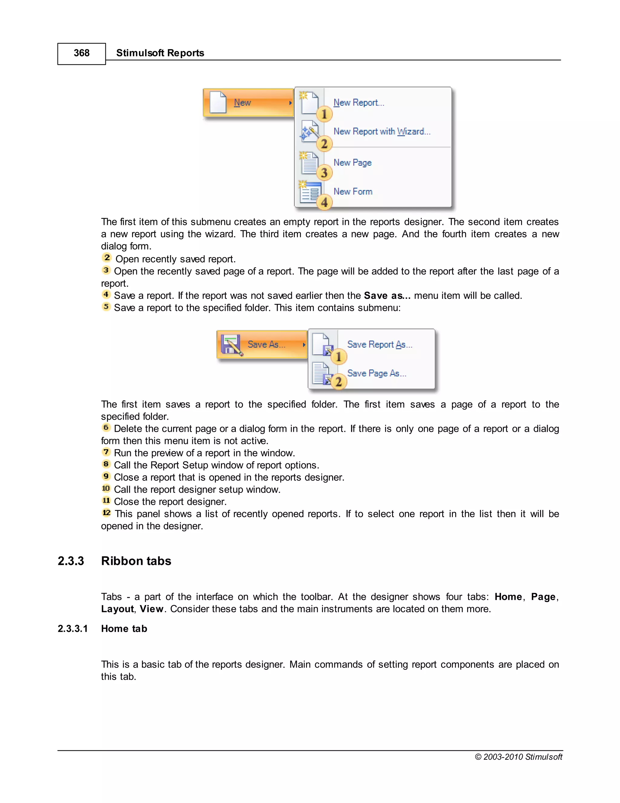 368       Stimulsoft Reports




          The first item of this submenu creates an empty report in the reports designer. The second item creates
          a new report using the wizard. The third item creates a new page. And the fourth item creates a new
          dialog form.
              Open recently saved report.
             Open the recently saved page of a report. The page will be added to the report after the last page of a
          report.
             Save a report. If the report was not saved earlier then the Save as... menu item will be called.
             Save a report to the specified folder. This item contains submenu:




          The first item saves a report to the specified folder. The first item saves a page of a report to the
          specified folder.
             Delete the current page or a dialog form in the report. If there is only one page of a report or a dialog
          form then this menu item is not active.
             Run the preview of a report in the window.
             Call the Report Setup window of report options.
             Close a report that is opened in the reports designer.
             Call the report designer setup window.
             Close the report designer.
             This panel shows a list of recently opened reports. If to select one report in the list then it will be
          opened in the designer.


2.3.3     Ribbon tabs

          Tabs - a part of the interface on which the toolbar. At the designer shows four tabs: Home, Page,
          Layout, View. Consider these tabs and the main instruments are located on them more.
2.3.3.1   Home tab


          This is a basic tab of the reports designer. Main commands of setting report components are placed on
          this tab.




                                                                                                  © 2003-2010 Stimulsoft
 