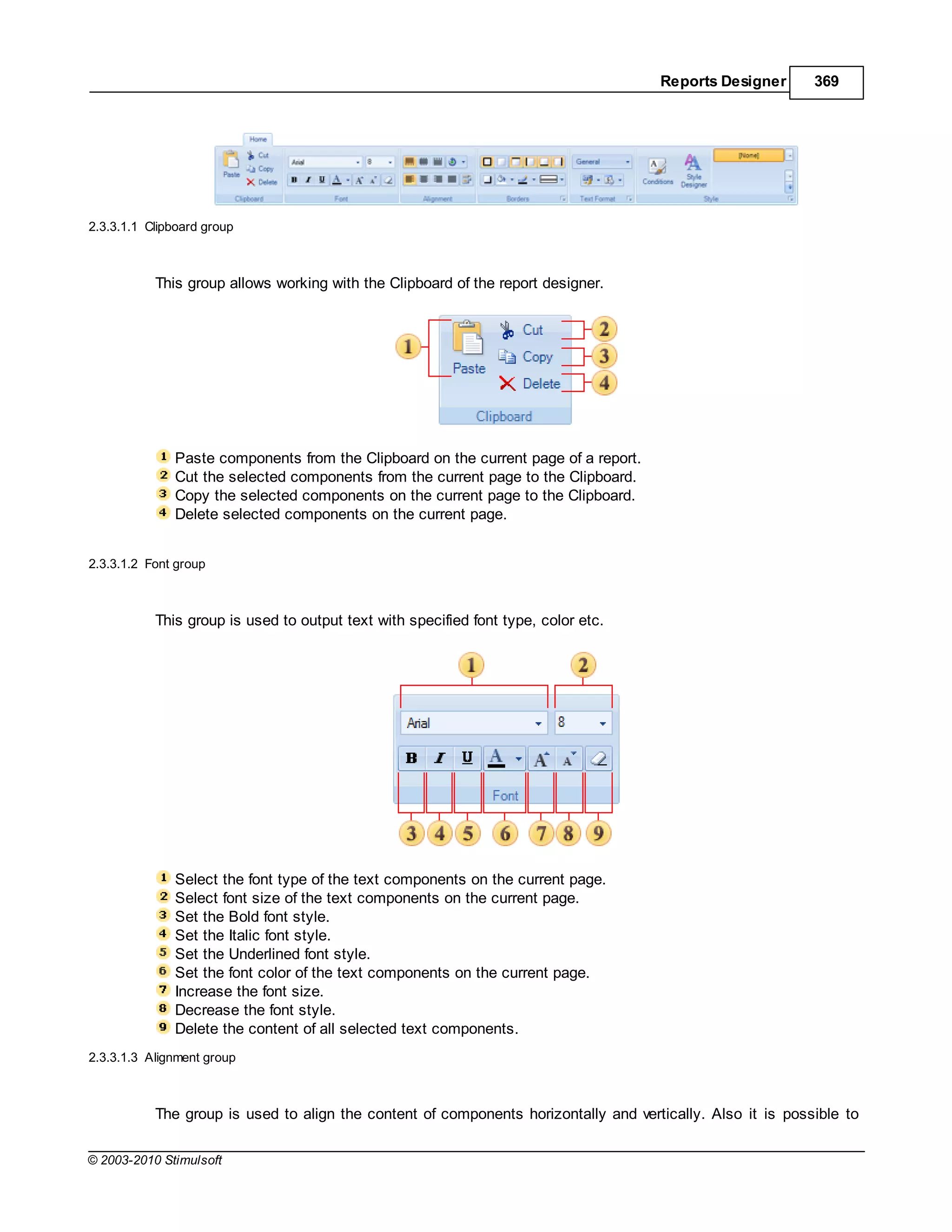 Reports Designer       369




2.3.3.1.1 Clipboard group



           This group allows working with the Clipboard of the report designer.




              Paste components from the Clipboard on the current page of a report.
              Cut the selected components from the current page to the Clipboard.
              Copy the selected components on the current page to the Clipboard.
              Delete selected components on the current page.


2.3.3.1.2 Font group



           This group is used to output text with specified font type, color etc.




              Select the font type of the text components on the current page.
              Select font size of the text components on the current page.
              Set the Bold font style.
              Set the Italic font style.
              Set the Underlined font style.
              Set the font color of the text components on the current page.
              Increase the font size.
              Decrease the font style.
              Delete the content of all selected text components.
2.3.3.1.3 Alignment group



           The group is used to align the content of components horizontally and vertically. Also it is possible to

© 2003-2010 Stimulsoft
 