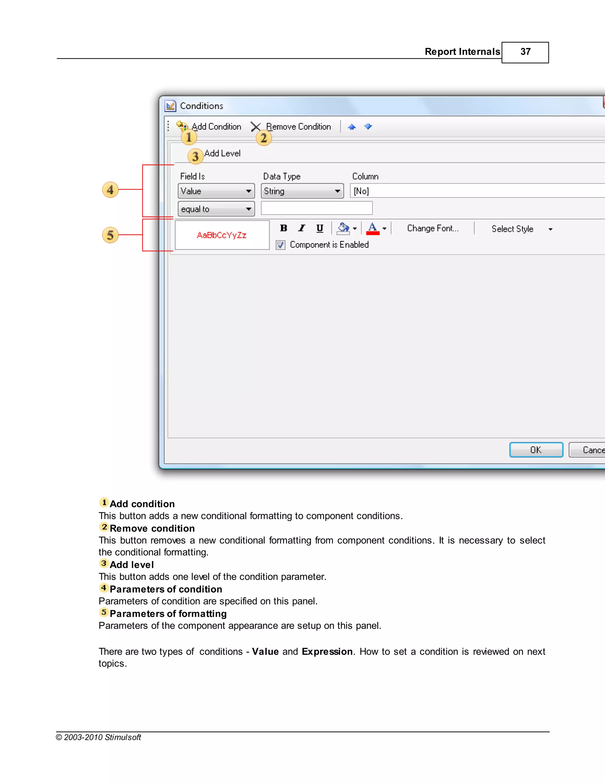 Report Internals      37




              Add condition
           This button adds a new conditional formatting to component conditions.
              Remove condition
           This button removes a new conditional formatting from component conditions. It is necessary to select
           the conditional formatting.
              Add level
           This button adds one level of the condition parameter.
              Parameters of condition
           Parameters of condition are specified on this panel.
              Parameters of formatting
           Parameters of the component appearance are setup on this panel.

           There are two types of conditions - Value and Expression. How to set a condition is reviewed on next
           topics.




© 2003-2010 Stimulsoft
 