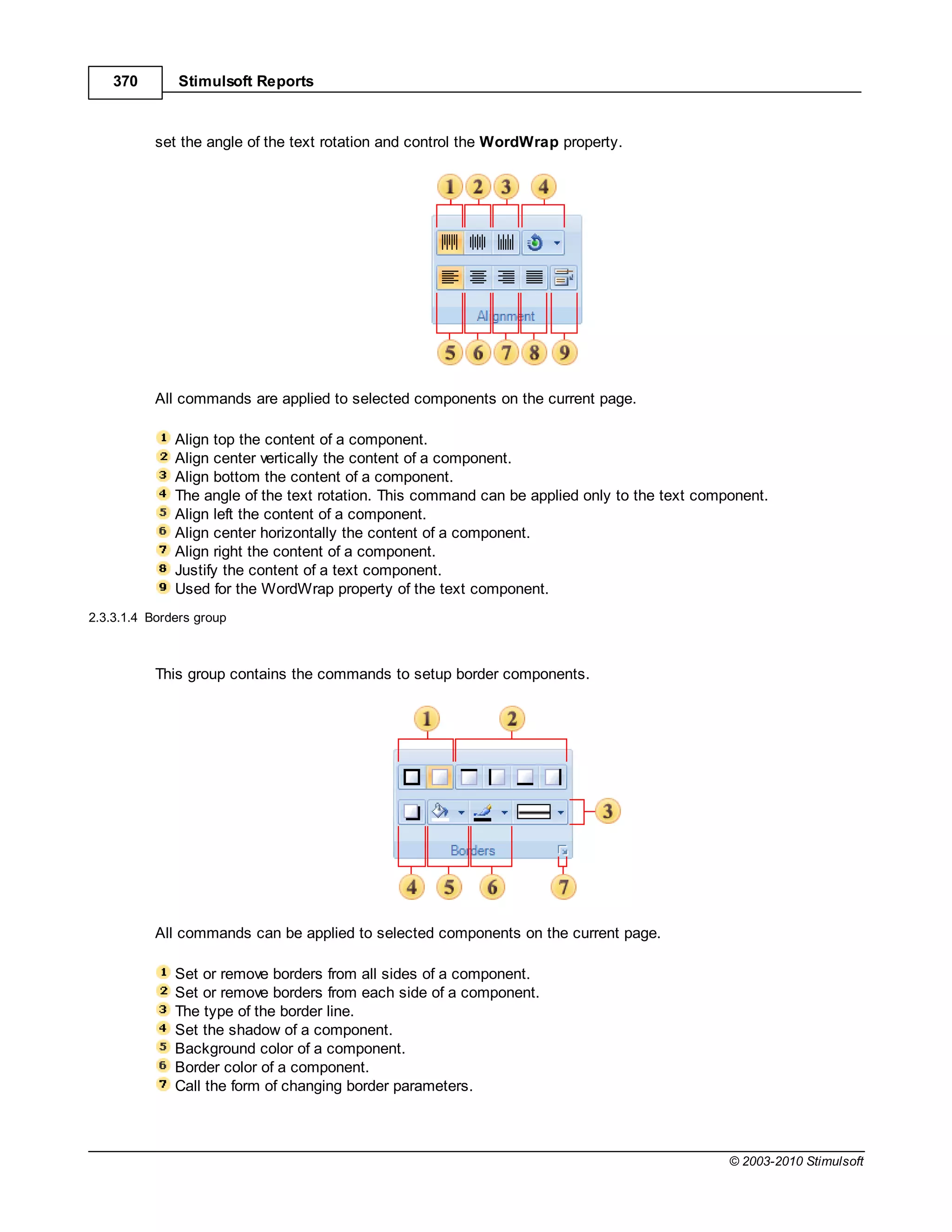 370       Stimulsoft Reports



           set the angle of the text rotation and control the WordWrap property.




           All commands are applied to selected components on the current page.

              Align top the content of a component.
              Align center vertically the content of a component.
              Align bottom the content of a component.
              The angle of the text rotation. This command can be applied only to the text component.
              Align left the content of a component.
              Align center horizontally the content of a component.
              Align right the content of a component.
              Justify the content of a text component.
              Used for the WordWrap property of the text component.
2.3.3.1.4 Borders group



           This group contains the commands to setup border components.




           All commands can be applied to selected components on the current page.

              Set or remove borders from all sides of a component.
              Set or remove borders from each side of a component.
              The type of the border line.
              Set the shadow of a component.
              Background color of a component.
              Border color of a component.
              Call the form of changing border parameters.



                                                                                               © 2003-2010 Stimulsoft
 