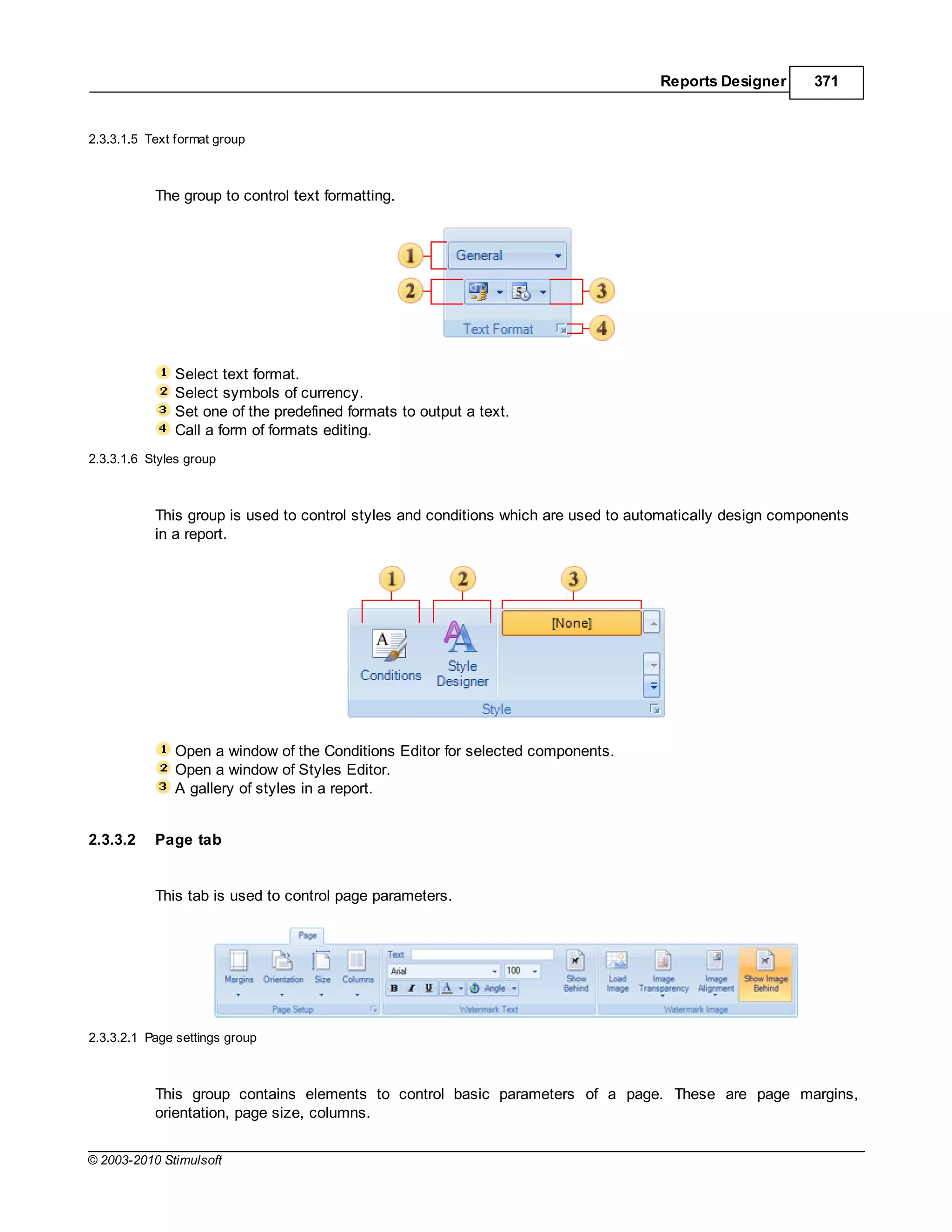 Reports Designer      371


2.3.3.1.5 Text format group



           The group to control text formatting.




              Select text format.
              Select symbols of currency.
              Set one of the predefined formats to output a text.
              Call a form of formats editing.
2.3.3.1.6 Styles group



           This group is used to control styles and conditions which are used to automatically design components
           in a report.




              Open a window of the Conditions Editor for selected components.
              Open a window of Styles Editor.
              A gallery of styles in a report.


2.3.3.2    Page tab


           This tab is used to control page parameters.




2.3.3.2.1 Page settings group



           This group contains elements to control basic parameters of a page. These are page margins,
           orientation, page size, columns.


© 2003-2010 Stimulsoft
 