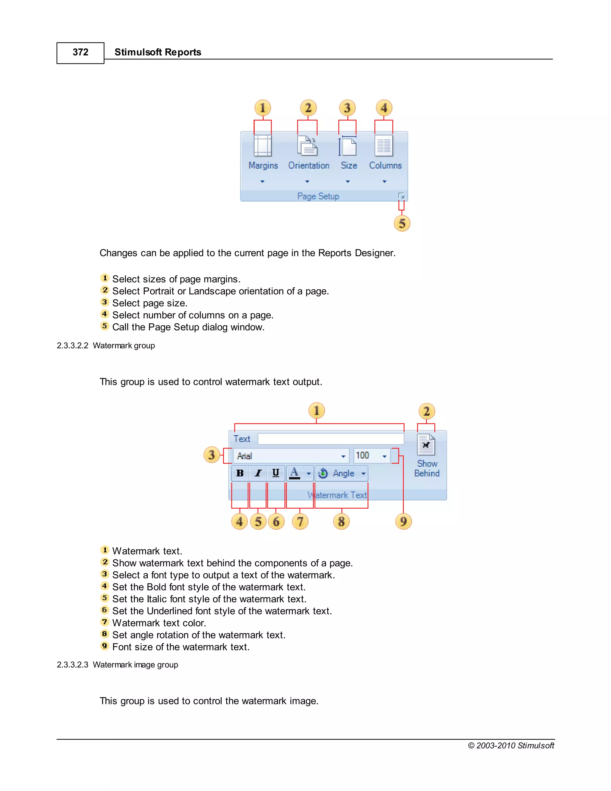 372       Stimulsoft Reports




          Changes can be applied to the current page in the Reports Designer.

              Select sizes of page margins.
              Select Portrait or Landscape orientation of a page.
              Select page size.
              Select number of columns on a page.
              Call the Page Setup dialog window.
2.3.3.2.2 Watermark group



          This group is used to control watermark text output.




              Watermark text.
              Show watermark text behind the components of a page.
              Select a font type to output a text of the watermark.
              Set the Bold font style of the watermark text.
              Set the Italic font style of the watermark text.
              Set the Underlined font style of the watermark text.
              Watermark text color.
              Set angle rotation of the watermark text.
              Font size of the watermark text.
2.3.3.2.3 Watermark image group



          This group is used to control the watermark image.



                                                                                © 2003-2010 Stimulsoft
 