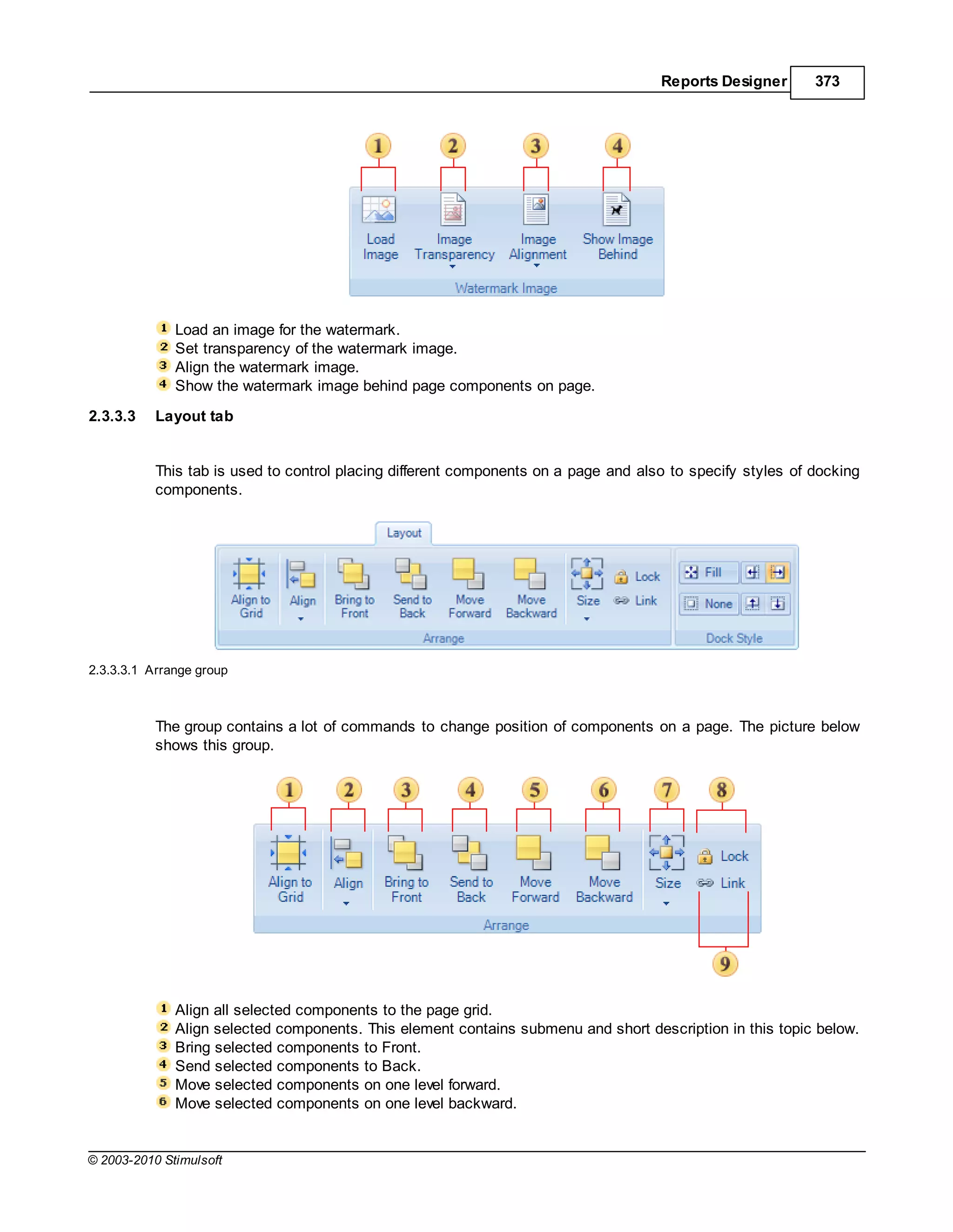 Reports Designer       373




              Load an image for the watermark.
              Set transparency of the watermark image.
              Align the watermark image.
              Show the watermark image behind page components on page.
2.3.3.3    Layout tab


           This tab is used to control placing different components on a page and also to specify styles of docking
           components.




2.3.3.3.1 Arrange group



           The group contains a lot of commands to change position of components on a page. The picture below
           shows this group.




              Align all selected components to the page grid.
              Align selected components. This element contains submenu and short description in this topic below.
              Bring selected components to Front.
              Send selected components to Back.
              Move selected components on one level forward.
              Move selected components on one level backward.


© 2003-2010 Stimulsoft
 
