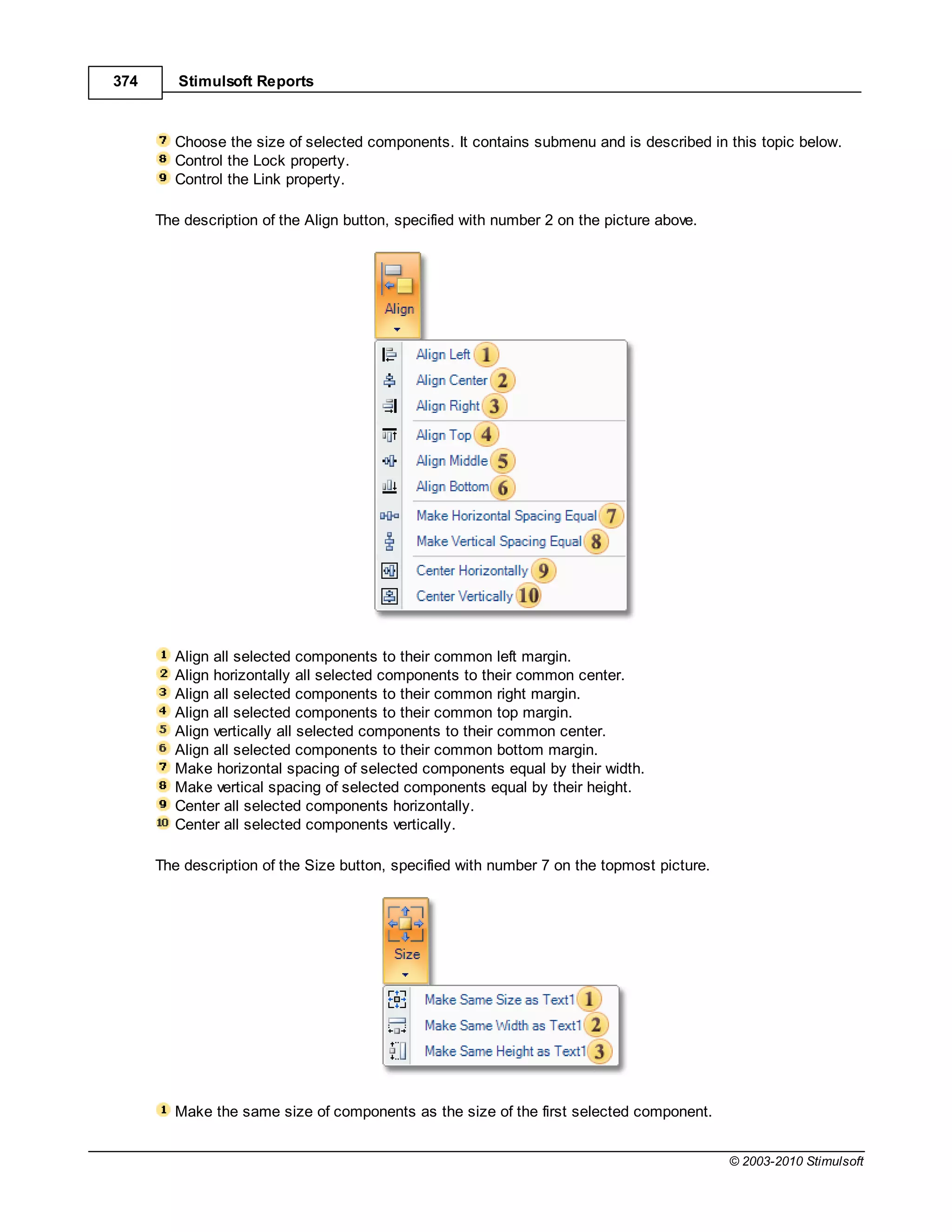 374      Stimulsoft Reports



         Choose the size of selected components. It contains submenu and is described in this topic below.
         Control the Lock property.
         Control the Link property.

      The description of the Align button, specified with number 2 on the picture above.




         Align all selected components to their common left margin.
         Align horizontally all selected components to their common center.
         Align all selected components to their common right margin.
         Align all selected components to their common top margin.
         Align vertically all selected components to their common center.
         Align all selected components to their common bottom margin.
         Make horizontal spacing of selected components equal by their width.
         Make vertical spacing of selected components equal by their height.
         Center all selected components horizontally.
         Center all selected components vertically.

      The description of the Size button, specified with number 7 on the topmost picture.




         Make the same size of components as the size of the first selected component.


                                                                                            © 2003-2010 Stimulsoft
 