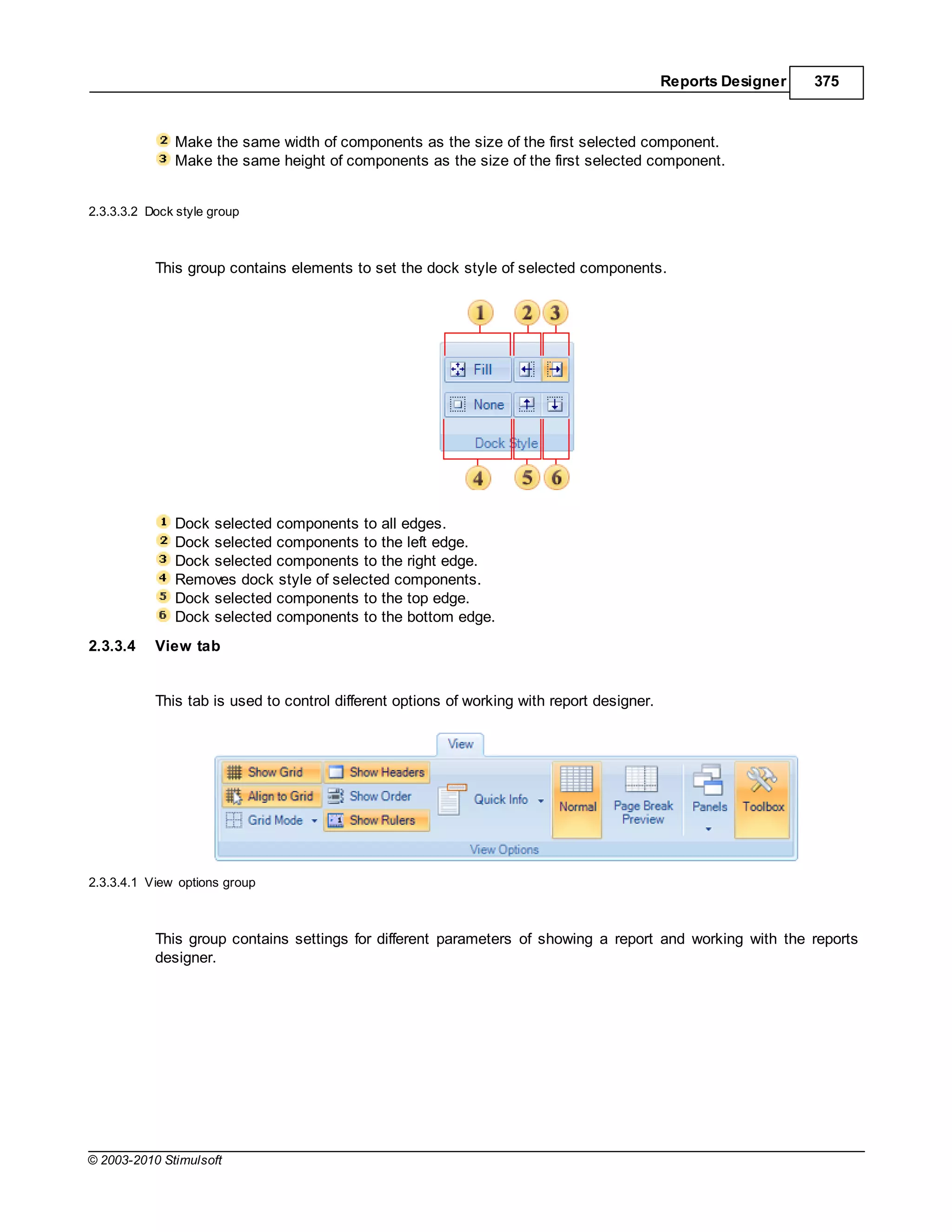 Reports Designer   375



              Make the same width of components as the size of the first selected component.
              Make the same height of components as the size of the first selected component.


2.3.3.3.2 Dock style group



           This group contains elements to set the dock style of selected components.




              Dock selected components to all edges.
              Dock selected components to the left edge.
              Dock selected components to the right edge.
              Removes dock style of selected components.
              Dock selected components to the top edge.
              Dock selected components to the bottom edge.
2.3.3.4    View tab


           This tab is used to control different options of working with report designer.




2.3.3.4.1 View options group



           This group contains settings for different parameters of showing a report and working with the reports
           designer.




© 2003-2010 Stimulsoft
 