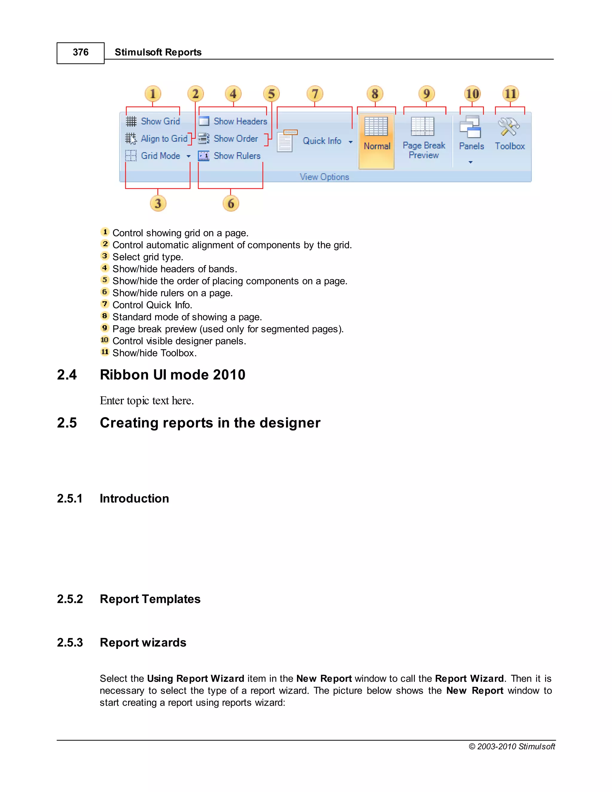 376      Stimulsoft Reports




           Control showing grid on a page.
           Control automatic alignment of components by the grid.
           Select grid type.
           Show/hide headers of bands.
           Show/hide the order of placing components on a page.
           Show/hide rulers on a page.
           Control Quick Info.
           Standard mode of showing a page.
           Page break preview (used only for segmented pages).
           Control visible designer panels.
           Show/hide Toolbox.

2.4      Ribbon UI mode 2010
         Enter topic text here.
2.5      Creating reports in the designer




2.5.1    Introduction




2.5.2    Report Templates


2.5.3    Report wizards

         Select the Using Report Wizard item in the New Report window to call the Report Wizard. Then it is
         necessary to select the type of a report wizard. The picture below shows the New Report window to
         start creating a report using reports wizard:



                                                                                        © 2003-2010 Stimulsoft
 