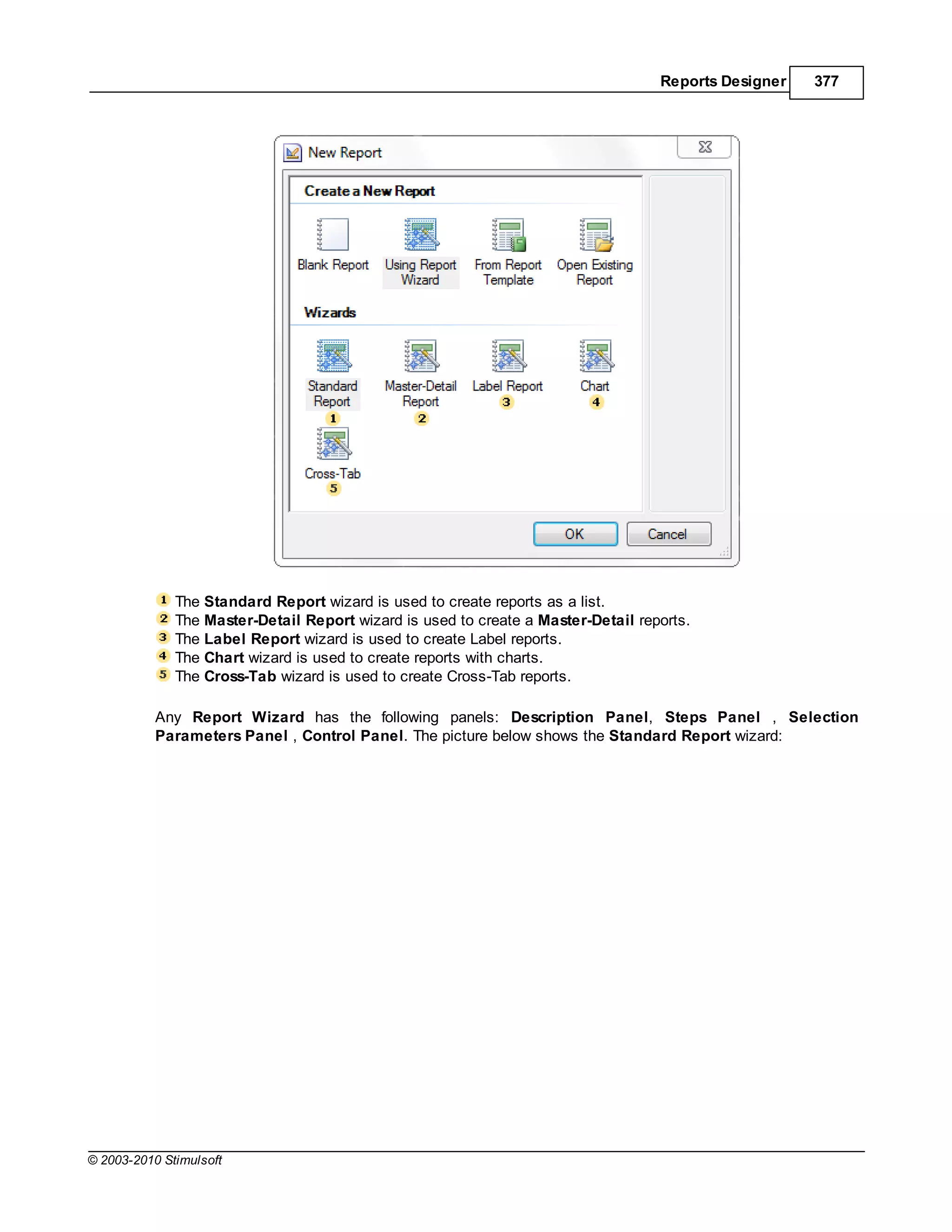 Reports Designer   377




              The Standard Report wizard is used to create reports as a list.
              The Master-Detail Report wizard is used to create a Master-Detail reports.
              The Label Report wizard is used to create Label reports.
              The Chart wizard is used to create reports with charts.
              The Cross-Tab wizard is used to create Cross-Tab reports.

           Any Report Wizard has the following panels: Description Panel, Steps Panel , Selection
           Parameters Panel , Control Panel. The picture below shows the Standard Report wizard:




© 2003-2010 Stimulsoft
 