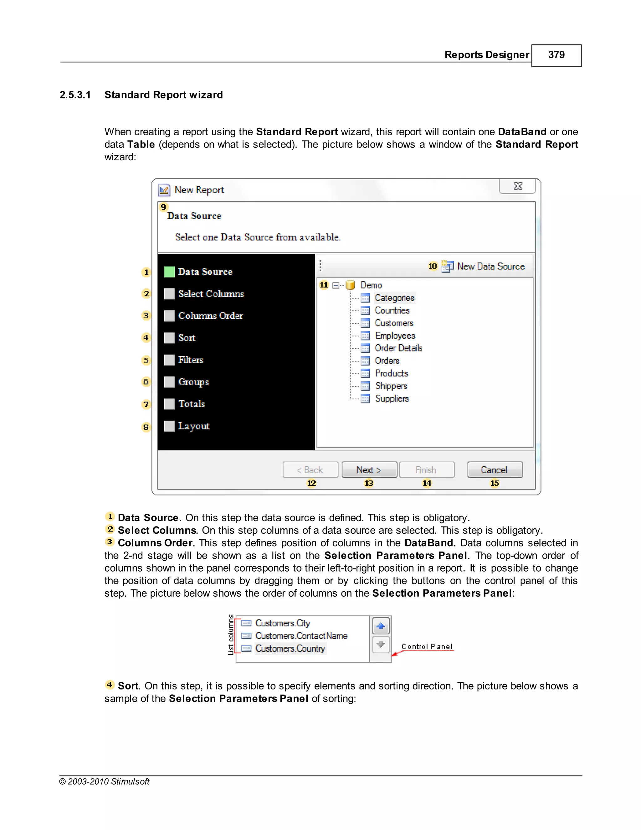 Reports Designer        379


2.5.3.1    Standard Report wizard


           When creating a report using the Standard Report wizard, this report will contain one DataBand or one
           data Table (depends on what is selected). The picture below shows a window of the Standard Report
           wizard:




              Data Source. On this step the data source is defined. This step is obligatory.
              Select Columns. On this step columns of a data source are selected. This step is obligatory.
              Columns Order. This step defines position of columns in the DataBand. Data columns selected in
           the 2-nd stage will be shown as a list on the Selection Parameters Panel. The top-down order of
           columns shown in the panel corresponds to their left-to-right position in a report. It is possible to change
           the position of data columns by dragging them or by clicking the buttons on the control panel of this
           step. The picture below shows the order of columns on the Selection Parameters Panel:




             Sort. On this step, it is possible to specify elements and sorting direction. The picture below shows a
           sample of the Selection Parameters Panel of sorting:




© 2003-2010 Stimulsoft
 