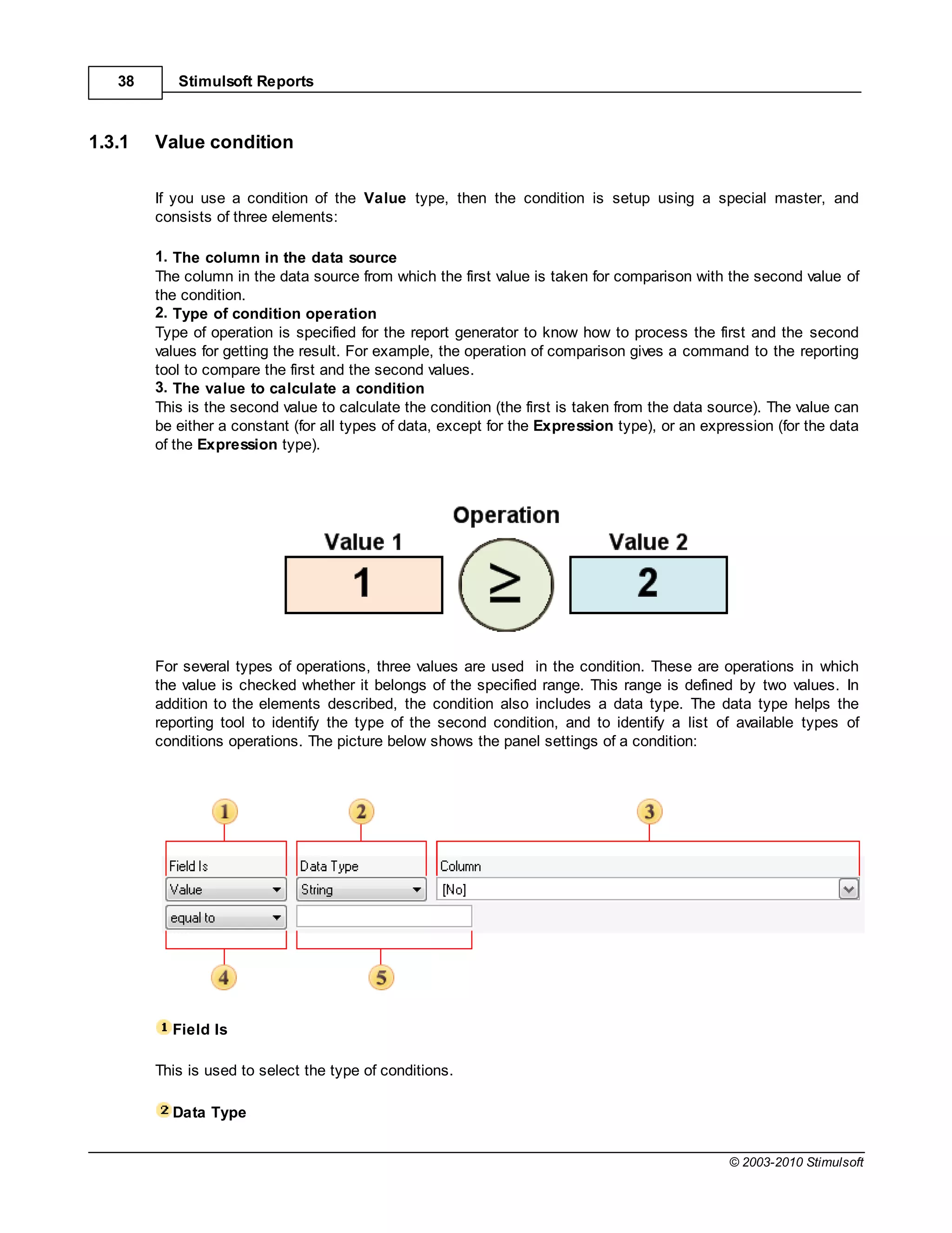 38      Stimulsoft Reports



1.3.1   Value condition

        If you use a condition of the Value type, then the condition is setup using a special master, and
        consists of three elements:

        1. The column in the data source
        The column in the data source from which the first value is taken for comparison with the second value of
        the condition.
        2. Type of condition operation
        Type of operation is specified for the report generator to know how to process the first and the second
        values for getting the result. For example, the operation of comparison gives a command to the reporting
        tool to compare the first and the second values.
        3. The value to calculate a condition
        This is the second value to calculate the condition (the first is taken from the data source). The value can
        be either a constant (for all types of data, except for the Expression type), or an expression (for the data
        of the Expression type).




        For several types of operations, three values are used in the condition. These are operations in which
        the value is checked whether it belongs of the specified range. This range is defined by two values. In
        addition to the elements described, the condition also includes a data type. The data type helps the
        reporting tool to identify the type of the second condition, and to identify a list of available types of
        conditions operations. The picture below shows the panel settings of a condition:




          Field Is

        This is used to select the type of conditions.

          Data Type


                                                                                                © 2003-2010 Stimulsoft
 