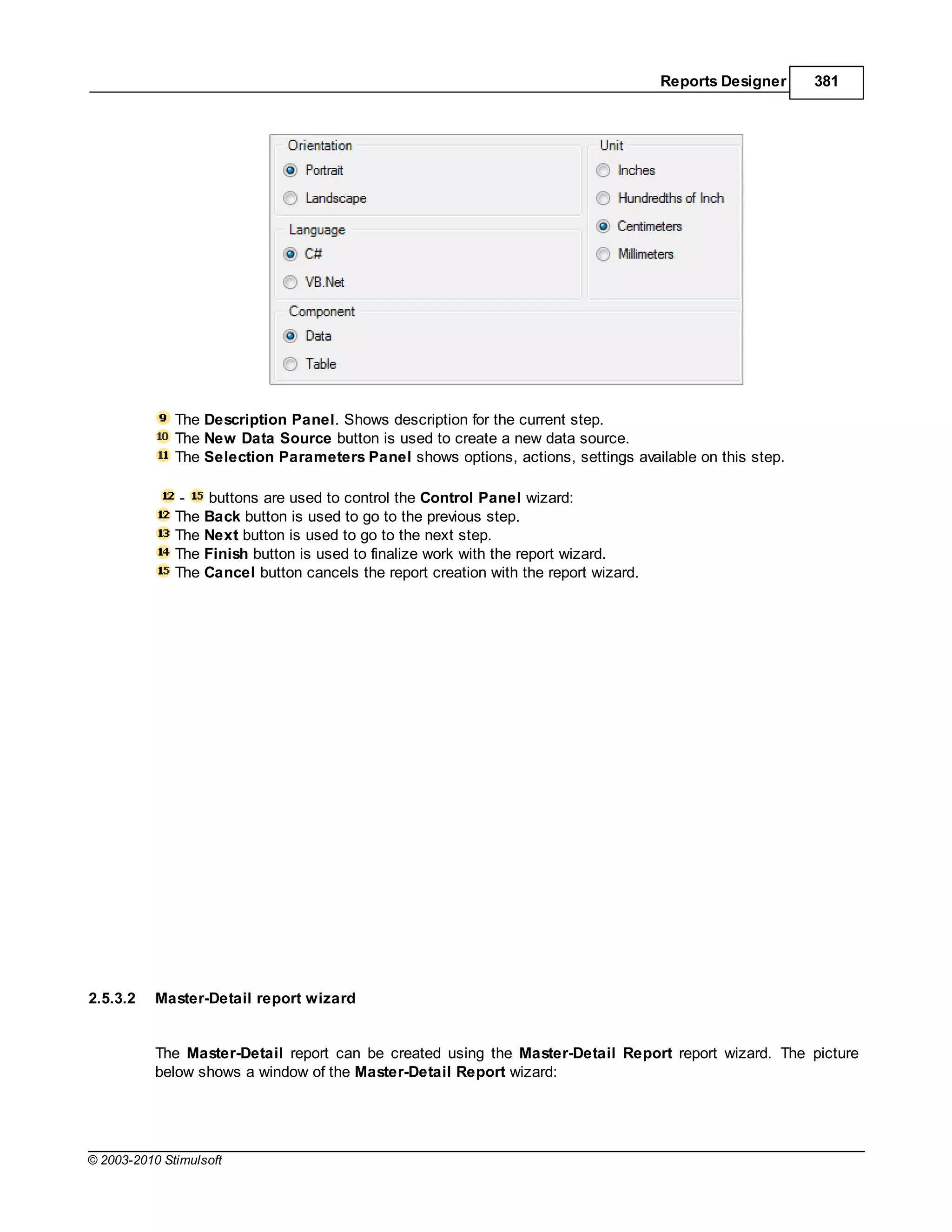 Reports Designer   381




              The Description Panel. Shows description for the current step.
              The New Data Source button is used to create a new data source.
              The Selection Parameters Panel shows options, actions, settings available on this step.

               -   buttons are used to control the Control Panel wizard:
              The Back button is used to go to the previous step.
              The Next button is used to go to the next step.
              The Finish button is used to finalize work with the report wizard.
              The Cancel button cancels the report creation with the report wizard.




2.5.3.2    Master-Detail report wizard


           The Master-Detail report can be created using the Master-Detail Report report wizard. The picture
           below shows a window of the Master-Detail Report wizard:




© 2003-2010 Stimulsoft
 