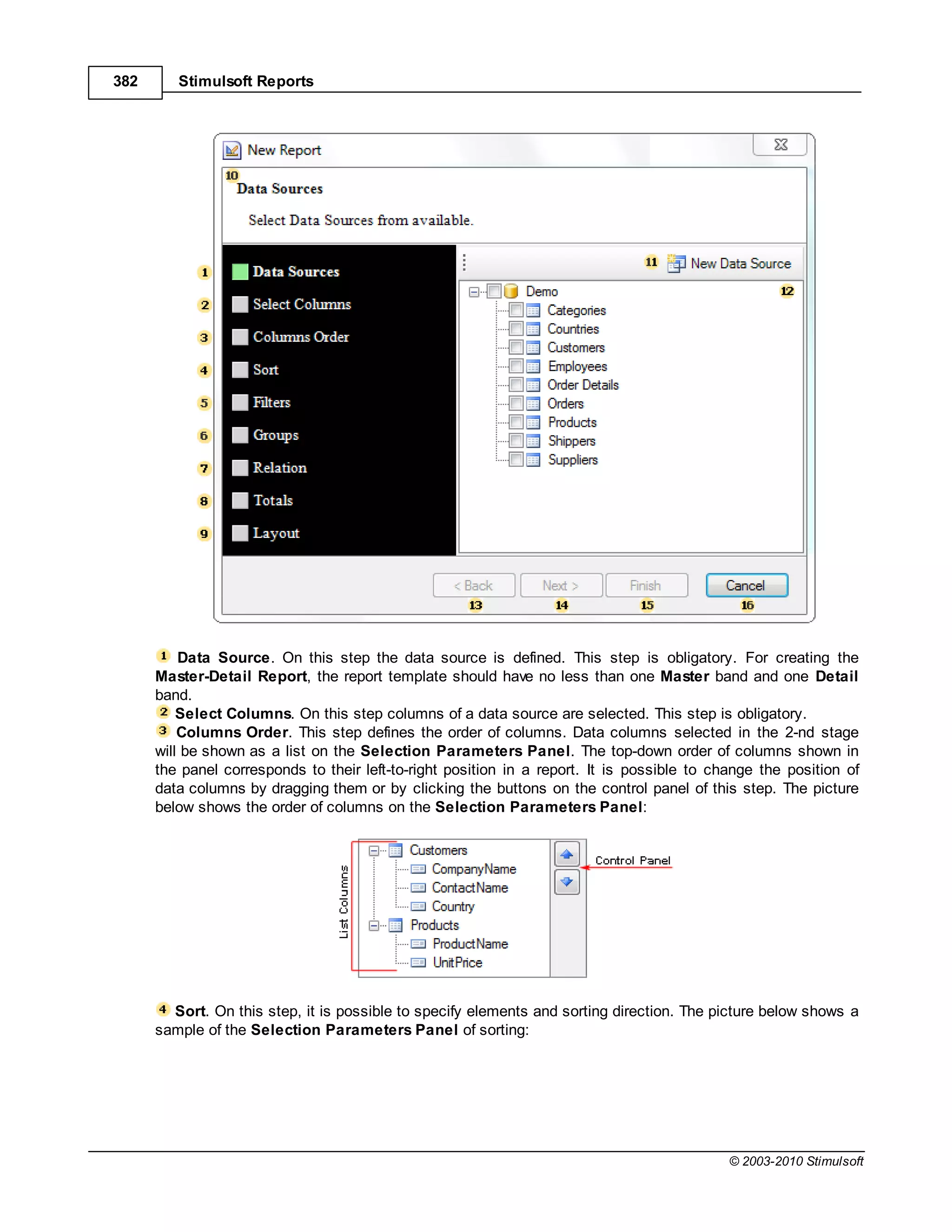 382      Stimulsoft Reports




          Data Source. On this step the data source is defined. This step is obligatory. For creating the
      Master-Detail Report, the report template should have no less than one Master band and one Detail
      band.
          Select Columns. On this step columns of a data source are selected. This step is obligatory.
          Columns Order. This step defines the order of columns. Data columns selected in the 2-nd stage
      will be shown as a list on the Selection Parameters Panel. The top-down order of columns shown in
      the panel corresponds to their left-to-right position in a report. It is possible to change the position of
      data columns by dragging them or by clicking the buttons on the control panel of this step. The picture
      below shows the order of columns on the Selection Parameters Panel:




        Sort. On this step, it is possible to specify elements and sorting direction. The picture below shows a
      sample of the Selection Parameters Panel of sorting:




                                                                                             © 2003-2010 Stimulsoft
 