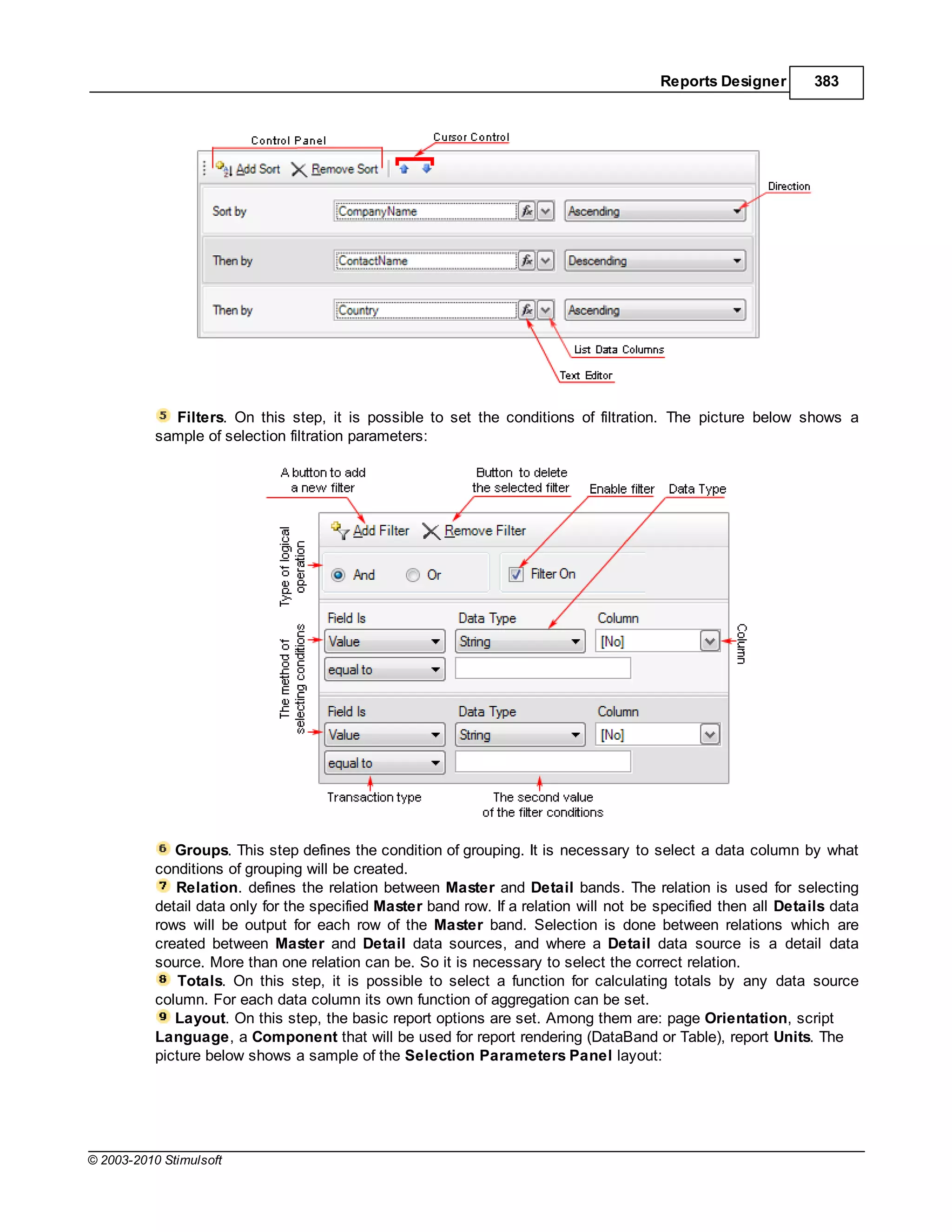 Reports Designer        383




             Filters. On this step, it is possible to set the conditions of filtration. The picture below shows a
           sample of selection filtration parameters:




              Groups. This step defines the condition of grouping. It is necessary to select a data column by what
           conditions of grouping will be created.
              Relation. defines the relation between Master and Detail bands. The relation is used for selecting
           detail data only for the specified Master band row. If a relation will not be specified then all Details data
           rows will be output for each row of the Master band. Selection is done between relations which are
           created between Master and Detail data sources, and where a Detail data source is a detail data
           source. More than one relation can be. So it is necessary to select the correct relation.
               Totals. On this step, it is possible to select a function for calculating totals by any data source
           column. For each data column its own function of aggregation can be set.
              Layout. On this step, the basic report options are set. Among them are: page Orientation, script
           Language, a Component that will be used for report rendering (DataBand or Table), report Units. The
           picture below shows a sample of the Selection Parameters Panel layout:




© 2003-2010 Stimulsoft
 