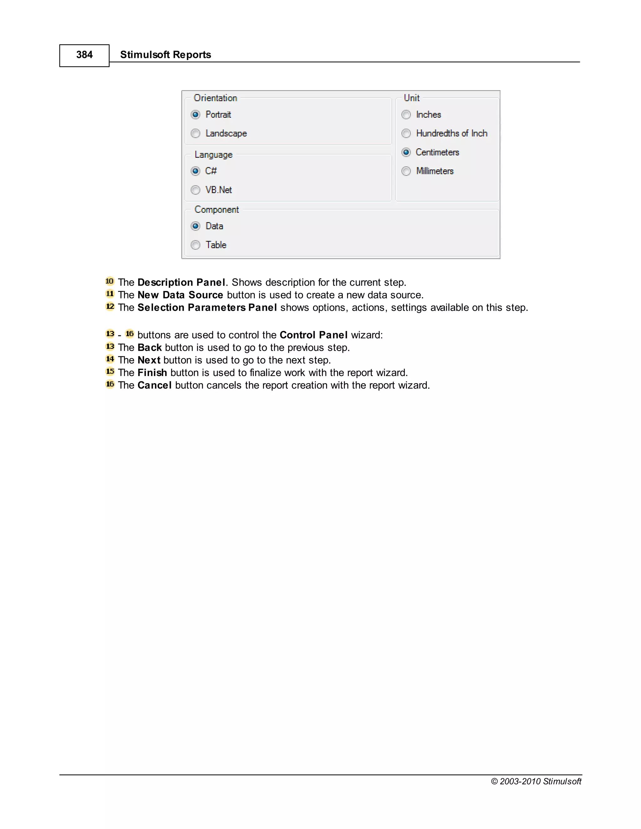 384   Stimulsoft Reports




      The Description Panel. Shows description for the current step.
      The New Data Source button is used to create a new data source.
      The Selection Parameters Panel shows options, actions, settings available on this step.

      -   buttons are used to control the Control Panel wizard:
      The Back button is used to go to the previous step.
      The Next button is used to go to the next step.
      The Finish button is used to finalize work with the report wizard.
      The Cancel button cancels the report creation with the report wizard.




                                                                                     © 2003-2010 Stimulsoft
 