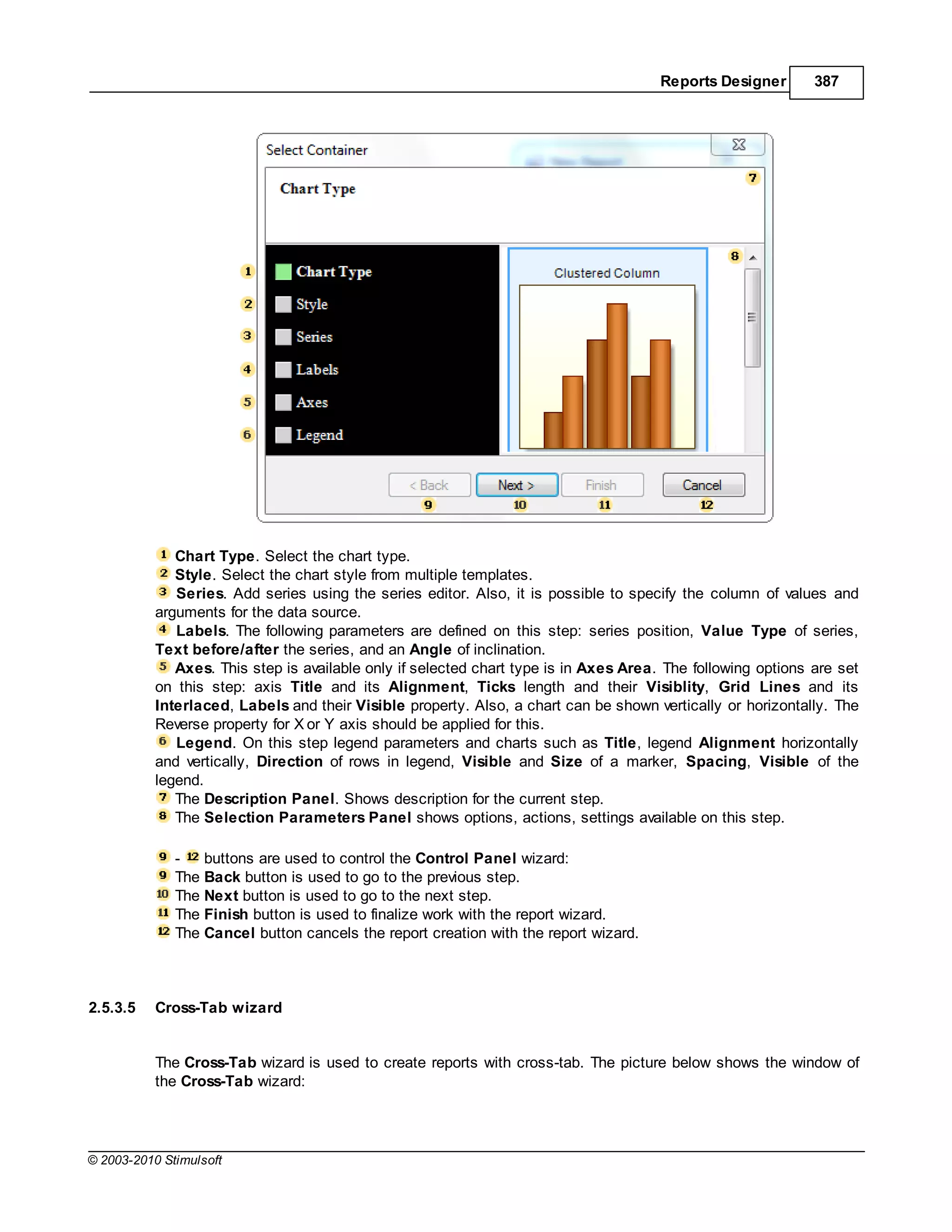 Reports Designer       387




              Chart Type. Select the chart type.
              Style. Select the chart style from multiple templates.
              Series. Add series using the series editor. Also, it is possible to specify the column of values and
           arguments for the data source.
              Labels. The following parameters are defined on this step: series position, Value Type of series,
           Text before/after the series, and an Angle of inclination.
              Axes. This step is available only if selected chart type is in Axes Area. The following options are set
           on this step: axis Title and its Alignment, Ticks length and their Visiblity, Grid Lines and its
           Interlaced, Labels and their Visible property. Also, a chart can be shown vertically or horizontally. The
           Reverse property for X or Y axis should be applied for this.
              Legend. On this step legend parameters and charts such as Title, legend Alignment horizontally
           and vertically, Direction of rows in legend, Visible and Size of a marker, Spacing, Visible of the
           legend.
              The Description Panel. Shows description for the current step.
              The Selection Parameters Panel shows options, actions, settings available on this step.

              -   buttons are used to control the Control Panel wizard:
              The Back button is used to go to the previous step.
              The Next button is used to go to the next step.
              The Finish button is used to finalize work with the report wizard.
              The Cancel button cancels the report creation with the report wizard.



2.5.3.5    Cross-Tab wizard


           The Cross-Tab wizard is used to create reports with cross-tab. The picture below shows the window of
           the Cross-Tab wizard:




© 2003-2010 Stimulsoft
 