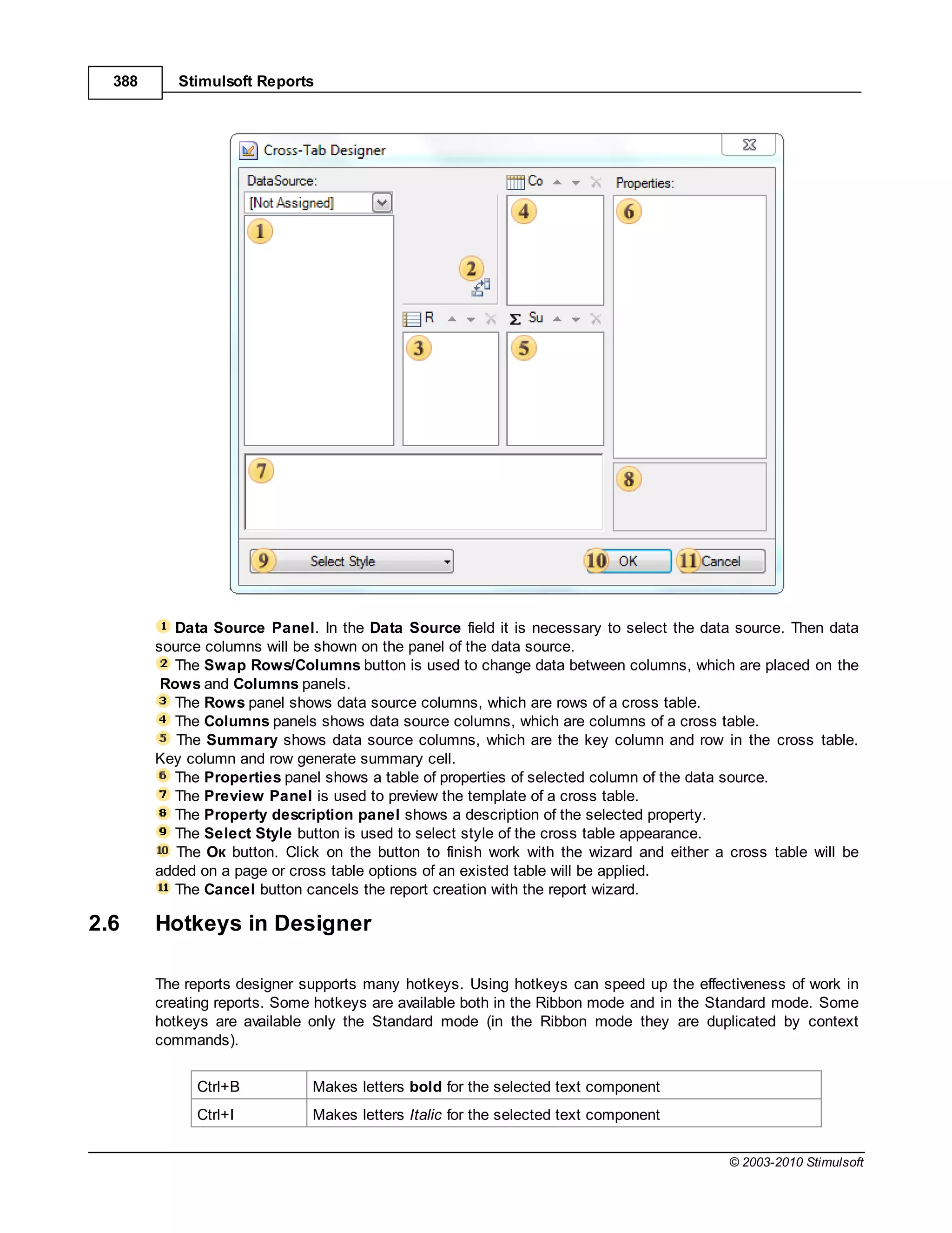 388      Stimulsoft Reports




           Data Source Panel. In the Data Source field it is necessary to select the data source. Then data
        source columns will be shown on the panel of the data source.
           The Swap Rows/Columns button is used to change data between columns, which are placed on the
         Rows and Columns panels.
           The Rows panel shows data source columns, which are rows of a cross table.
           The Columns panels shows data source columns, which are columns of a cross table.
           The Summary shows data source columns, which are the key column and row in the cross table.
        Key column and row generate summary cell.
           The Properties panel shows a table of properties of selected column of the data source.
           The Preview Panel is used to preview the template of a cross table.
           The Property description panel shows a description of the selected property.
           The Select Style button is used to select style of the cross table appearance.
           The к button. Click on the button to finish work with the wizard and either a cross table will be
        added on a page or cross table options of an existed table will be applied.
           The Cancel button cancels the report creation with the report wizard.

2.6     Hotkeys in Designer

        The reports designer supports many hotkeys. Using hotkeys can speed up the effectiveness of work in
        creating reports. Some hotkeys are available both in the Ribbon mode and in the Standard mode. Some
        hotkeys are available only the Standard mode (in the Ribbon mode they are duplicated by context
        commands).


             Ctrl+B           Makes letters bold for the selected text component
             Ctrl+I           Makes letters Italic for the selected text component


                                                                                         © 2003-2010 Stimulsoft
 