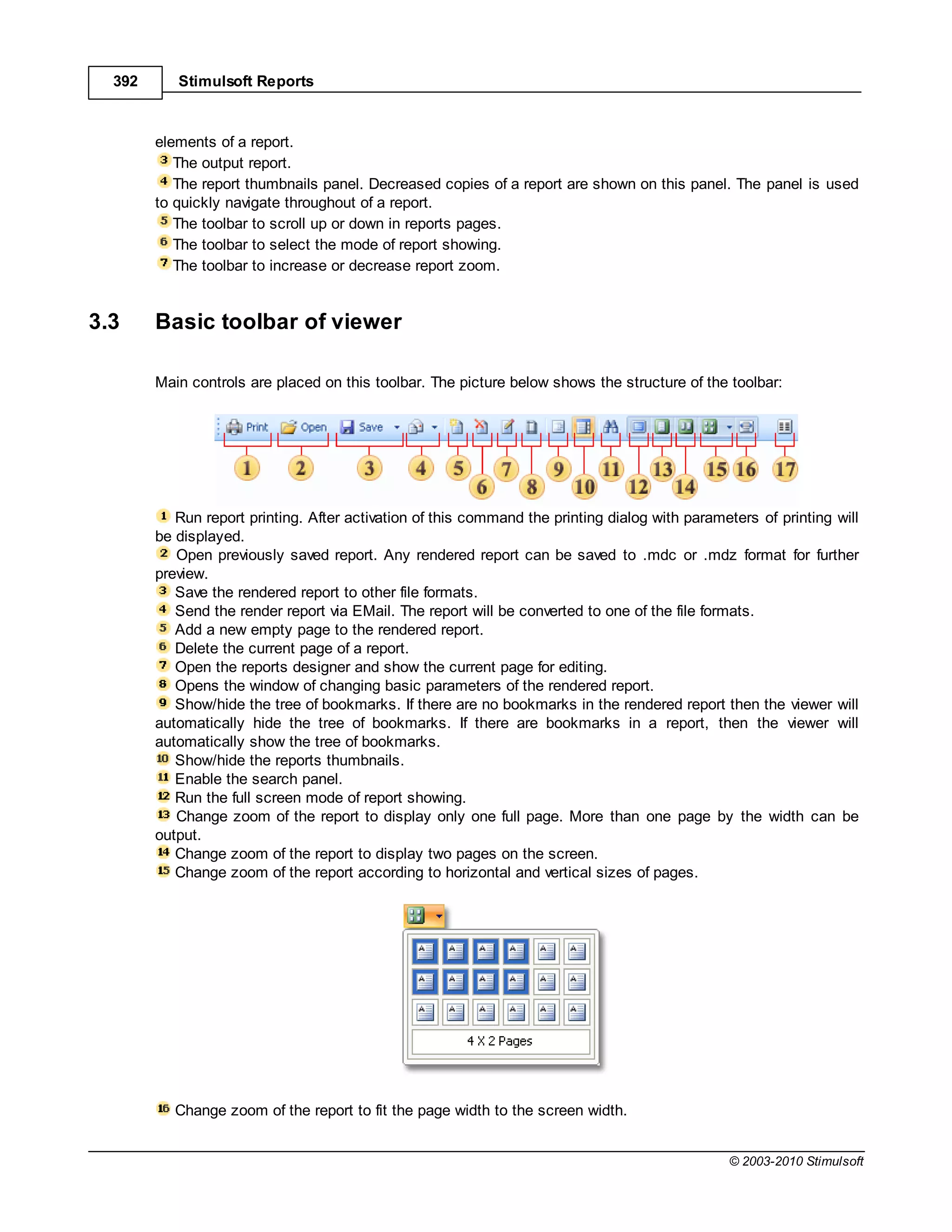 392      Stimulsoft Reports



        elements of a report.
           The output report.
           The report thumbnails panel. Decreased copies of a report are shown on this panel. The panel is used
        to quickly navigate throughout of a report.
           The toolbar to scroll up or down in reports pages.
           The toolbar to select the mode of report showing.
           The toolbar to increase or decrease report zoom.


3.3     Basic toolbar of viewer

        Main controls are placed on this toolbar. The picture below shows the structure of the toolbar:




           Run report printing. After activation of this command the printing dialog with parameters of printing will
        be displayed.
           Open previously saved report. Any rendered report can be saved to .mdc or .mdz format for further
        preview.
           Save the rendered report to other file formats.
           Send the render report via EMail. The report will be converted to one of the file formats.
           Add a new empty page to the rendered report.
           Delete the current page of a report.
           Open the reports designer and show the current page for editing.
           Opens the window of changing basic parameters of the rendered report.
           Show/hide the tree of bookmarks. If there are no bookmarks in the rendered report then the viewer will
        automatically hide the tree of bookmarks. If there are bookmarks in a report, then the viewer will
        automatically show the tree of bookmarks.
           Show/hide the reports thumbnails.
           Enable the search panel.
           Run the full screen mode of report showing.
           Change zoom of the report to display only one full page. More than one page by the width can be
        output.
           Change zoom of the report to display two pages on the screen.
           Change zoom of the report according to horizontal and vertical sizes of pages.




           Change zoom of the report to fit the page width to the screen width.


                                                                                                © 2003-2010 Stimulsoft
 