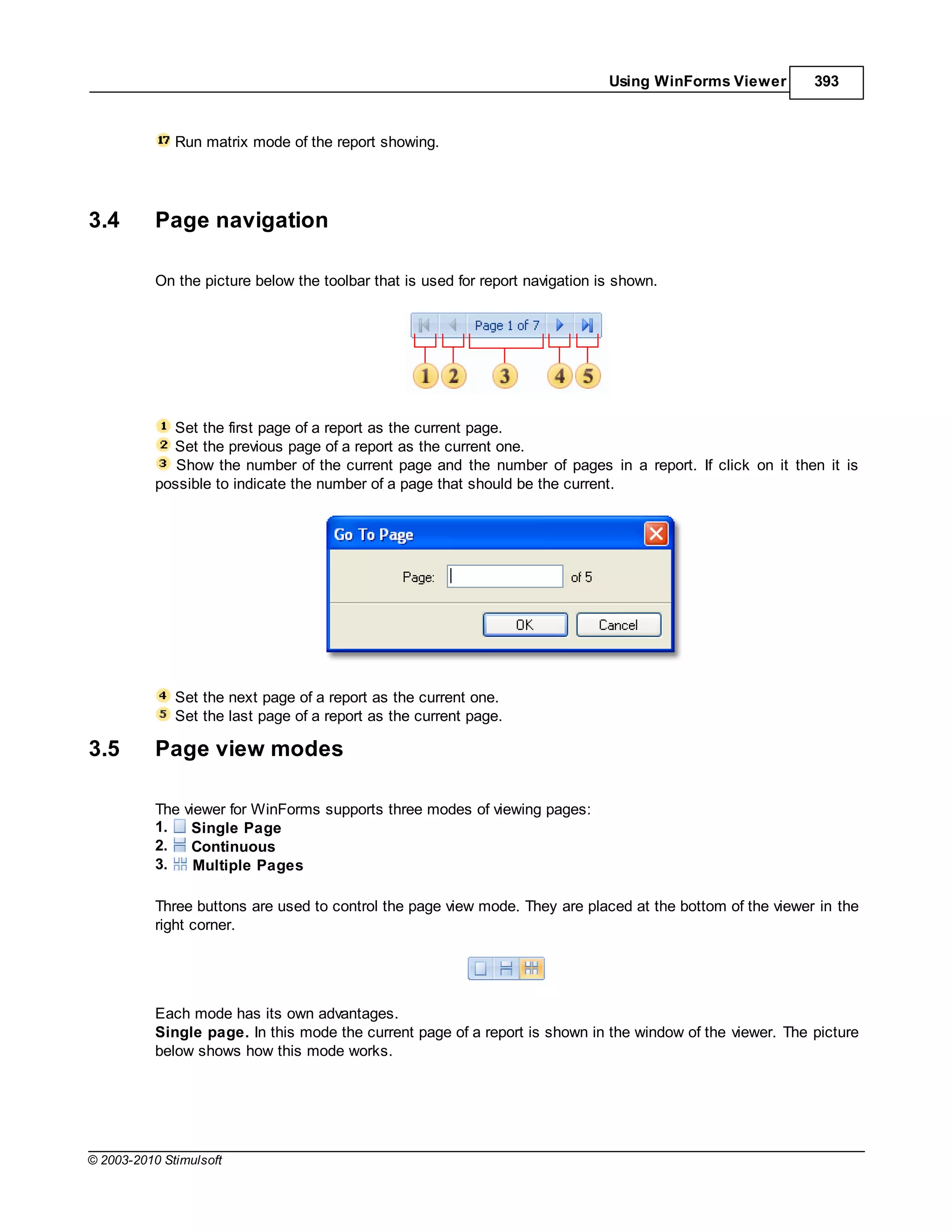 Using WinForms Viewer       393



              Run matrix mode of the report showing.




3.4        Page navigation

           On the picture below the toolbar that is used for report navigation is shown.




             Set the first page of a report as the current page.
             Set the previous page of a report as the current one.
              Show the number of the current page and the number of pages in a report. If click on it then it is
           possible to indicate the number of a page that should be the current.




              Set the next page of a report as the current one.
              Set the last page of a report as the current page.

3.5        Page view modes

           The viewer for WinForms supports three modes of viewing pages:
           1.   Single Page
           2.   Continuous
           3.    Multiple Pages

           Three buttons are used to control the page view mode. They are placed at the bottom of the viewer in the
           right corner.




           Each mode has its own advantages.
           Single page. In this mode the current page of a report is shown in the window of the viewer. The picture
           below shows how this mode works.




© 2003-2010 Stimulsoft
 