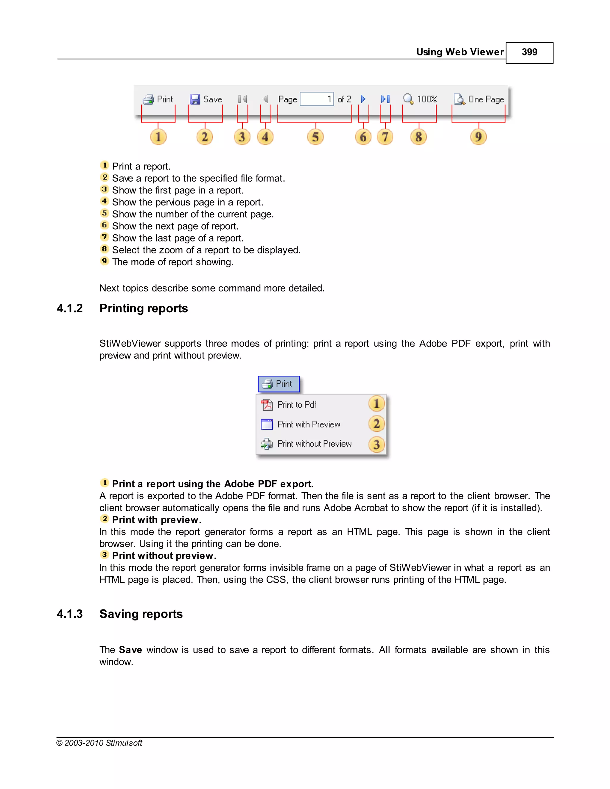 Using Web Viewer         399




              Print a report.
              Save a report to the specified file format.
              Show the first page in a report.
              Show the pervious page in a report.
              Show the number of the current page.
              Show the next page of report.
              Show the last page of a report.
              Select the zoom of a report to be displayed.
              The mode of report showing.

           Next topics describe some command more detailed.

4.1.2      Printing reports

           StiWebViewer supports three modes of printing: print a report using the Adobe PDF export, print with
           preview and print without preview.




               Print a report using the Adobe PDF export.
           A report is exported to the Adobe PDF format. Then the file is sent as a report to the client browser. The
           client browser automatically opens the file and runs Adobe Acrobat to show the report (if it is installed).
               Print with preview.
           In this mode the report generator forms a report as an HTML page. This page is shown in the client
           browser. Using it the printing can be done.
               Print without preview.
           In this mode the report generator forms invisible frame on a page of StiWebViewer in what a report as an
           HTML page is placed. Then, using the CSS, the client browser runs printing of the HTML page.


4.1.3      Saving reports

           The Save window is used to save a report to different formats. All formats available are shown in this
           window.




© 2003-2010 Stimulsoft
 