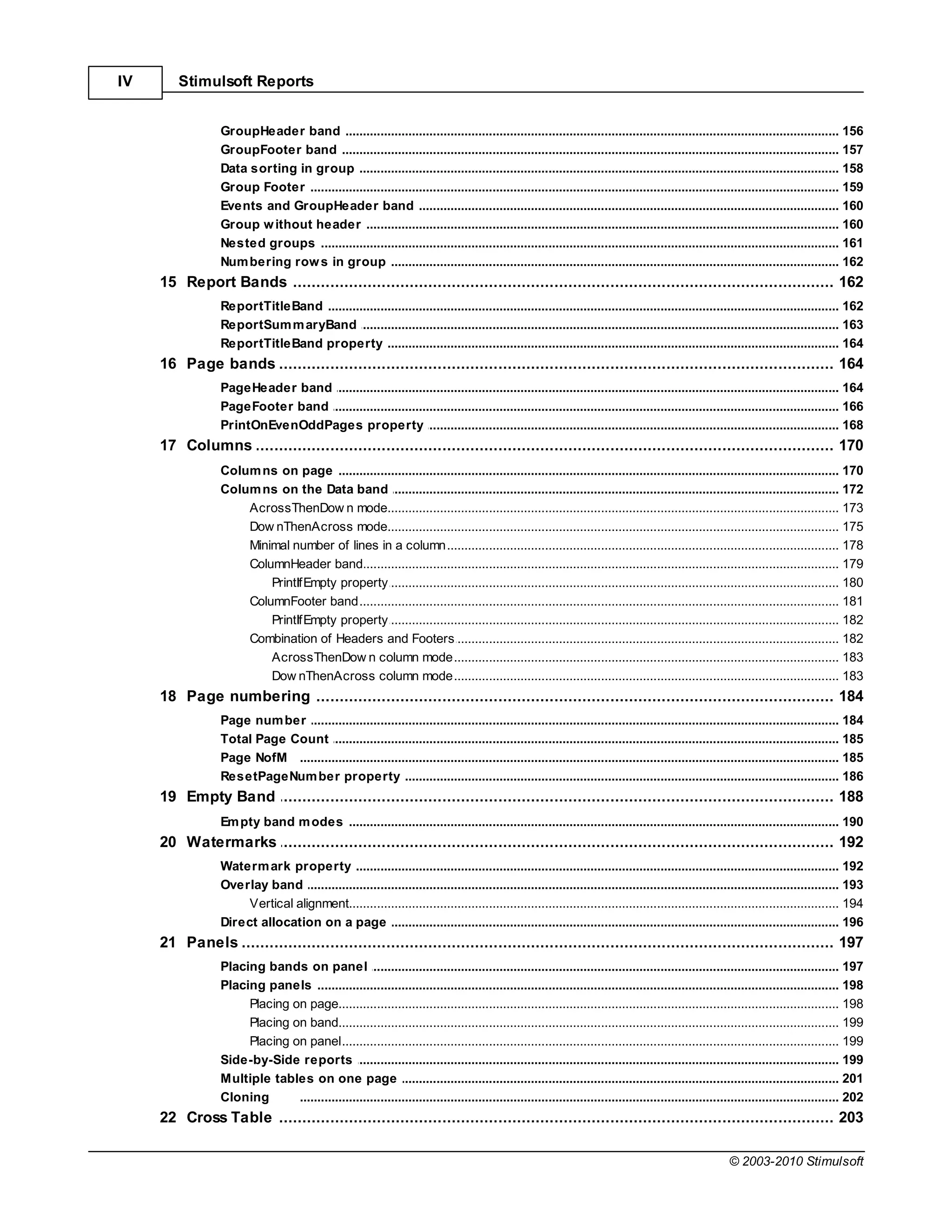IV      Stimulsoft Reports


                 GroupHeader band
                              .......................................................................................................................................................... 156
                 GroupFooter.......................................................................................................................................................... 157
                                band
                 Data sorting .......................................................................................................................................................... 158
                              in group
                 Group Footer .......................................................................................................................................................... 159
                 Events and GroupHeader band
                              .......................................................................................................................................................... 160
                 Group w ithout header
                              .......................................................................................................................................................... 160
                 Nested groups.......................................................................................................................................................... 161
                 Num bering row s in group
                              .......................................................................................................................................................... 162
     15 Report Bands
            ................................................................................................................................... 162
                 ReportTitleBand
                             .......................................................................................................................................................... 162
                 ReportSum m aryBand
                             .......................................................................................................................................................... 163
                 ReportTitleBand property
                             .......................................................................................................................................................... 164
     16 Page................................................................................................................................... 164
              bands
                 PageHeader .......................................................................................................................................................... 164
                            band
                 PageFooter band
                            .......................................................................................................................................................... 166
                 PrintOnEvenOddPages property
                            .......................................................................................................................................................... 168
     17 Columns
            ................................................................................................................................... 170
                 Colum ns on .......................................................................................................................................................... 170
                                page
                 Colum ns on .......................................................................................................................................................... 172
                                the Data band
                     AcrossThenDow n mode
                                ......................................................................................................................................................... 173
                     Dow nThenAcross mode
                                ......................................................................................................................................................... 175
                     Minimal number of lines in a column
                                ......................................................................................................................................................... 178
                     ColumnHeader band
                                ......................................................................................................................................................... 179
                         PrintIfEmpty property  ......................................................................................................................................... 180
                     ColumnFooter band
                                ......................................................................................................................................................... 181
                         PrintIfEmpty property  ......................................................................................................................................... 182
                     Combination of Headers and Footers
                                ......................................................................................................................................................... 182
                         AcrossThenDow n column mode
                                                ......................................................................................................................................... 183
                         Dow nThenAcross column mode
                                                ......................................................................................................................................... 183
     18 Page................................................................................................................................... 184
              numbering
                 Page num ber.......................................................................................................................................................... 184
                 Total Page Count
                             .......................................................................................................................................................... 185
                 Page NofM .......................................................................................................................................................... 185
                 ResetPageNum ber property
                             .......................................................................................................................................................... 186
     19 Empty Band
            ................................................................................................................................... 188
                 Em pty band m odes
                             .......................................................................................................................................................... 190
     20 Watermarks
            ................................................................................................................................... 192
                 Waterm ark property
                                .......................................................................................................................................................... 192
                 Overlay band   .......................................................................................................................................................... 193
                      Vertical alignment
                                 ......................................................................................................................................................... 194
                 Direct allocation on a page
                                .......................................................................................................................................................... 196
     21 Panels
            ................................................................................................................................... 197
                 Placing bands on panel
                               .......................................................................................................................................................... 197
                 Placing panels.......................................................................................................................................................... 198
                      Placing on page
                                ......................................................................................................................................................... 198
                      Placing on band
                                ......................................................................................................................................................... 199
                      Placing on panel
                                ......................................................................................................................................................... 199
                 Side-by-Side.......................................................................................................................................................... 199
                                reports
                 Multiple tables on one page
                               .......................................................................................................................................................... 201
                 Cloning       .......................................................................................................................................................... 202
     22 Cross Table
            ................................................................................................................................... 203

                                                                                                                                                         © 2003-2010 Stimulsoft
 