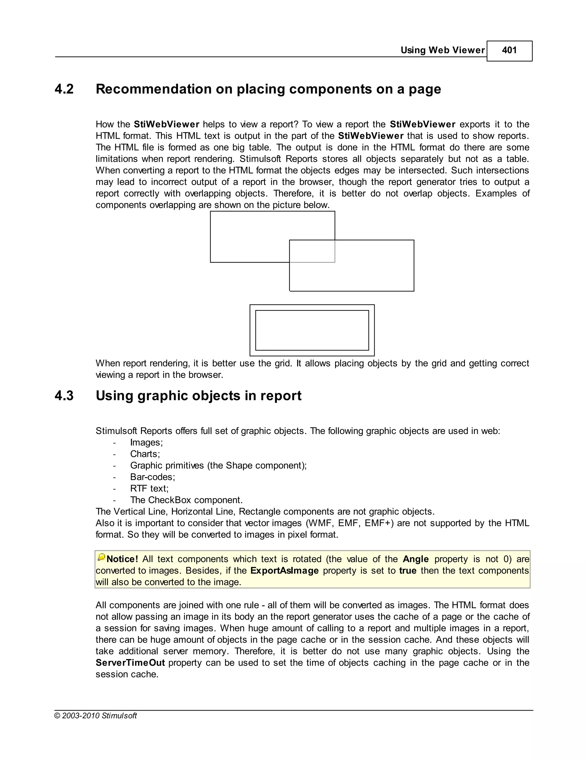 Using Web Viewer         401



4.2        Recommendation on placing components on a page

           How the StiWebViewer helps to view a report? To view a report the StiWebViewer exports it to the
           HTML format. This HTML text is output in the part of the StiWebViewer that is used to show reports.
           The HTML file is formed as one big table. The output is done in the HTML format do there are some
           limitations when report rendering. Stimulsoft Reports stores all objects separately but not as a table.
           When converting a report to the HTML format the objects edges may be intersected. Such intersections
           may lead to incorrect output of a report in the browser, though the report generator tries to output a
           report correctly with overlapping objects. Therefore, it is better do not overlap objects. Examples of
           components overlapping are shown on the picture below.




           When report rendering, it is better use the grid. It allows placing objects by the grid and getting correct
           viewing a report in the browser.

4.3        Using graphic objects in report

           Stimulsoft Reports offers full set of graphic objects. The following graphic objects are used in web:
               -     Images;
               -     Charts;
               -     Graphic primitives (the Shape component);
               -     Bar-codes;
               -     RTF text;
               -     The CheckBox component.
           The Vertical Line, Horizontal Line, Rectangle components are not graphic objects.
           Also it is important to consider that vector images (WMF, EMF, EMF+) are not supported by the HTML
           format. So they will be converted to images in pixel format.

              Notice! All text components which text is rotated (the value of the Angle property is not 0) are
           converted to images. Besides, if the ExportAsImage property is set to true then the text components
           will also be converted to the image.

           All components are joined with one rule - all of them will be converted as images. The HTML format does
           not allow passing an image in its body an the report generator uses the cache of a page or the cache of
           a session for saving images. When huge amount of calling to a report and multiple images in a report,
           there can be huge amount of objects in the page cache or in the session cache. And these objects will
           take additional server memory. Therefore, it is better do not use many graphic objects. Using the
           ServerTimeOut property can be used to set the time of objects caching in the page cache or in the
           session cache.



© 2003-2010 Stimulsoft
 