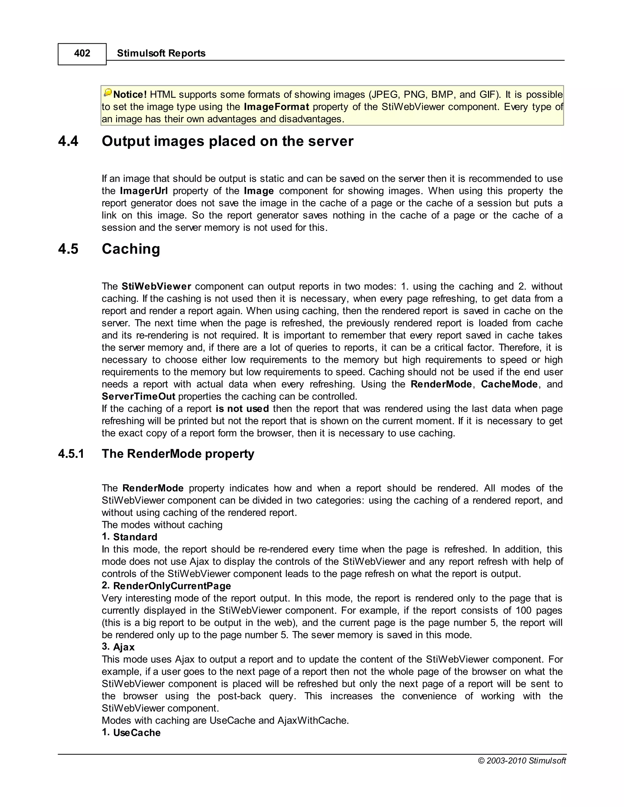 402      Stimulsoft Reports



            Notice! HTML supports some formats of showing images (JPEG, PNG, BMP, and GIF). It is possible
         to set the image type using the ImageFormat property of the StiWebViewer component. Every type of
         an image has their own advantages and disadvantages.

4.4      Output images placed on the server

         If an image that should be output is static and can be saved on the server then it is recommended to use
         the ImagerUrl property of the Image component for showing images. When using this property the
         report generator does not save the image in the cache of a page or the cache of a session but puts a
         link on this image. So the report generator saves nothing in the cache of a page or the cache of a
         session and the server memory is not used for this.

4.5      Caching

         The StiWebViewer component can output reports in two modes: 1. using the caching and 2. without
         caching. If the cashing is not used then it is necessary, when every page refreshing, to get data from a
         report and render a report again. When using caching, then the rendered report is saved in cache on the
         server. The next time when the page is refreshed, the previously rendered report is loaded from cache
         and its re-rendering is not required. It is important to remember that every report saved in cache takes
         the server memory and, if there are a lot of queries to reports, it can be a critical factor. Therefore, it is
         necessary to choose either low requirements to the memory but high requirements to speed or high
         requirements to the memory but low requirements to speed. Caching should not be used if the end user
         needs a report with actual data when every refreshing. Using the RenderMode, CacheMode, and
         ServerTimeOut properties the caching can be controlled.
         If the caching of a report is not used then the report that was rendered using the last data when page
         refreshing will be printed but not the report that is shown on the current moment. If it is necessary to get
         the exact copy of a report form the browser, then it is necessary to use caching.

4.5.1    The RenderMode property

         The RenderMode property indicates how and when a report should be rendered. All modes of the
         StiWebViewer component can be divided in two categories: using the caching of a rendered report, and
         without using caching of the rendered report.
         The modes without caching
         1. Standard
         In this mode, the report should be re-rendered every time when the page is refreshed. In addition, this
         mode does not use Ajax to display the controls of the StiWebViewer and any report refresh with help of
         controls of the StiWebViewer component leads to the page refresh on what the report is output.
         2. RenderOnlyCurrentPage
         Very interesting mode of the report output. In this mode, the report is rendered only to the page that is
         currently displayed in the StiWebViewer component. For example, if the report consists of 100 pages
         (this is a big report to be output in the web), and the current page is the page number 5, the report will
         be rendered only up to the page number 5. The sever memory is saved in this mode.
         3. Ajax
         This mode uses Ajax to output a report and to update the content of the StiWebViewer component. For
         example, if a user goes to the next page of a report then not the whole page of the browser on what the
         StiWebViewer component is placed will be refreshed but only the next page of a report will be sent to
         the browser using the post-back query. This increases the convenience of working with the
         StiWebViewer component.
         Modes with caching are UseCache and AjaxWithCache.
         1. UseCache

                                                                                                  © 2003-2010 Stimulsoft
 