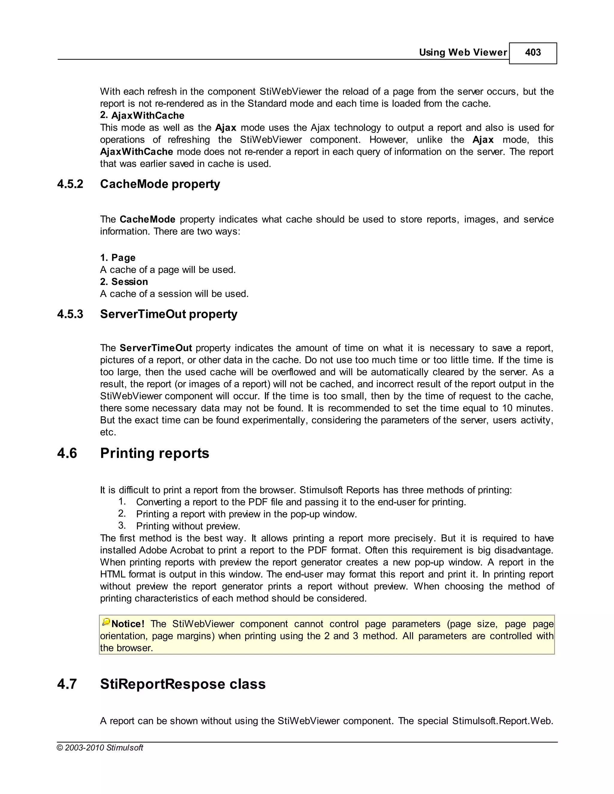 Using Web Viewer         403



           With each refresh in the component StiWebViewer the reload of a page from the server occurs, but the
           report is not re-rendered as in the Standard mode and each time is loaded from the cache.
           2. AjaxWithCache
           This mode as well as the Ajax mode uses the Ajax technology to output a report and also is used for
           operations of refreshing the StiWebViewer component. However, unlike the Ajax mode, this
           AjaxWithCache mode does not re-render a report in each query of information on the server. The report
           that was earlier saved in cache is used.

4.5.2      CacheMode property

           The CacheMode property indicates what cache should be used to store reports, images, and service
           information. There are two ways:

           1. Page
           A cache of a page will be used.
           2. Session
           A cache of a session will be used.

4.5.3      ServerTimeOut property

           The ServerTimeOut property indicates the amount of time on what it is necessary to save a report,
           pictures of a report, or other data in the cache. Do not use too much time or too little time. If the time is
           too large, then the used cache will be overflowed and will be automatically cleared by the server. As a
           result, the report (or images of a report) will not be cached, and incorrect result of the report output in the
           StiWebViewer component will occur. If the time is too small, then by the time of request to the cache,
           there some necessary data may not be found. It is recommended to set the time equal to 10 minutes.
           But the exact time can be found experimentally, considering the parameters of the server, users activity,
           etc.

4.6        Printing reports

           It is difficult to print a report from the browser. Stimulsoft Reports has three methods of printing:
                 1. Converting a report to the PDF file and passing it to the end-user for printing.
                 2. Printing a report with preview in the pop-up window.
                 3. Printing without preview.
           The first method is the best way. It allows printing a report more precisely. But it is required to have
           installed Adobe Acrobat to print a report to the PDF format. Often this requirement is big disadvantage.
           When printing reports with preview the report generator creates a new pop-up window. A report in the
           HTML format is output in this window. The end-user may format this report and print it. In printing report
           without preview the report generator prints a report without preview. When choosing the method of
           printing characteristics of each method should be considered.

              Notice! The StiWebViewer component cannot control page parameters (page size, page page
           orientation, page margins) when printing using the 2 and 3 method. All parameters are controlled with
           the browser.


4.7        StiReportRespose class

           A report can be shown without using the StiWebViewer component. The special Stimulsoft.Report.Web.

© 2003-2010 Stimulsoft
 