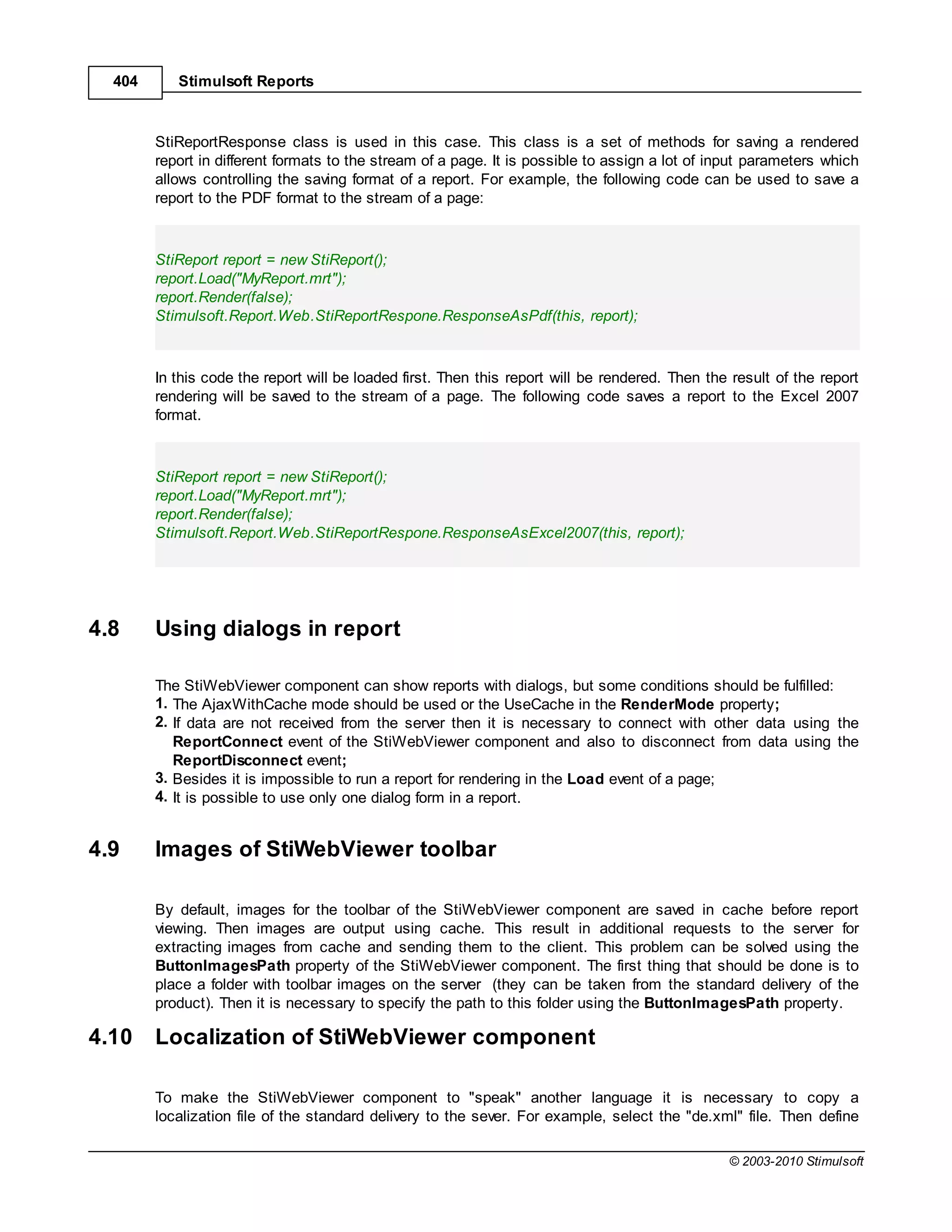 404      Stimulsoft Reports



        StiReportResponse class is used in this case. This class is a set of methods for saving a rendered
        report in different formats to the stream of a page. It is possible to assign a lot of input parameters which
        allows controlling the saving format of a report. For example, the following code can be used to save a
        report to the PDF format to the stream of a page:



        StiReport report = new StiReport();
        report.Load("MyReport.mrt");
        report.Render(false);
        Stimulsoft.Report.Web.StiReportRespone.ResponseAsPdf(this, report);



        In this code the report will be loaded first. Then this report will be rendered. Then the result of the report
        rendering will be saved to the stream of a page. The following code saves a report to the Excel 2007
        format.



        StiReport report = new StiReport();
        report.Load("MyReport.mrt");
        report.Render(false);
        Stimulsoft.Report.Web.StiReportRespone.ResponseAsExcel2007(this, report);




4.8     Using dialogs in report

        The StiWebViewer component can show reports with dialogs, but some conditions should be fulfilled:
        1. The AjaxWithCache mode should be used or the UseCache in the RenderMode property;
        2. If data are not received from the server then it is necessary to connect with other data using the
           ReportConnect event of the StiWebViewer component and also to disconnect from data using the
           ReportDisconnect event;
        3. Besides it is impossible to run a report for rendering in the Load event of a page;
        4. It is possible to use only one dialog form in a report.


4.9     Images of StiWebViewer toolbar

        By default, images for the toolbar of the StiWebViewer component are saved in cache before report
        viewing. Then images are output using cache. This result in additional requests to the server for
        extracting images from cache and sending them to the client. This problem can be solved using the
        ButtonImagesPath property of the StiWebViewer component. The first thing that should be done is to
        place a folder with toolbar images on the server (they can be taken from the standard delivery of the
        product). Then it is necessary to specify the path to this folder using the ButtonImagesPath property.

4.10    Localization of StiWebViewer component

        To make the StiWebViewer component to "speak" another language it is necessary to copy a
        localization file of the standard delivery to the sever. For example, select the "de.xml" file. Then define

                                                                                                 © 2003-2010 Stimulsoft
 