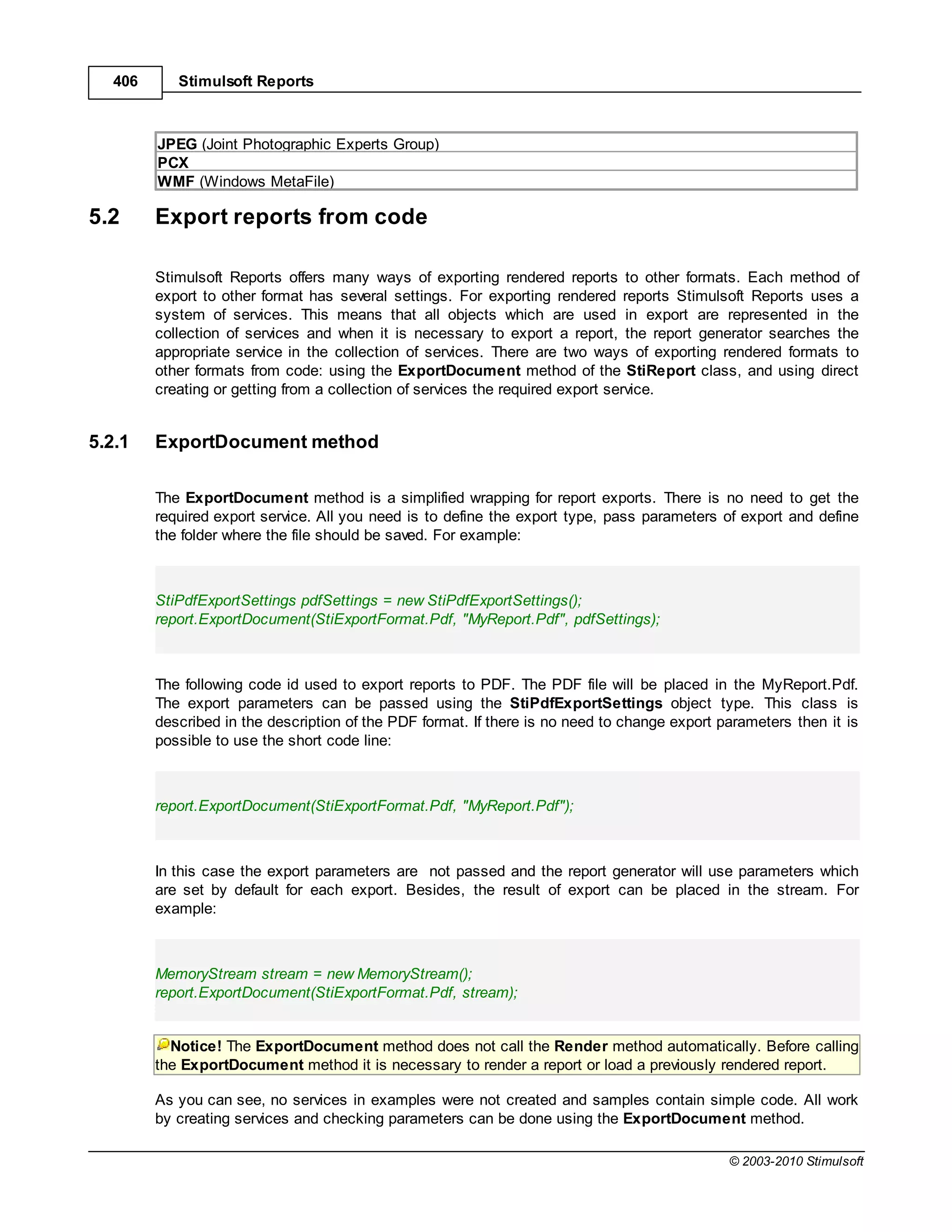 406      Stimulsoft Reports



         JPEG (Joint Photographic Experts Group)
         PCX
         WMF (Windows MetaFile)

5.2      Export reports from code

         Stimulsoft Reports offers many ways of exporting rendered reports to other formats. Each method of
         export to other format has several settings. For exporting rendered reports Stimulsoft Reports uses a
         system of services. This means that all objects which are used in export are represented in the
         collection of services and when it is necessary to export a report, the report generator searches the
         appropriate service in the collection of services. There are two ways of exporting rendered formats to
         other formats from code: using the ExportDocument method of the StiReport class, and using direct
         creating or getting from a collection of services the required export service.


5.2.1    ExportDocument method

         The ExportDocument method is a simplified wrapping for report exports. There is no need to get the
         required export service. All you need is to define the export type, pass parameters of export and define
         the folder where the file should be saved. For example:



         StiPdfExportSettings pdfSettings = new StiPdfExportSettings();
         report.ExportDocument(StiExportFormat.Pdf, "MyReport.Pdf", pdfSettings);



         The following code id used to export reports to PDF. The PDF file will be placed in the MyReport.Pdf.
         The export parameters can be passed using the StiPdfExportSettings object type. This class is
         described in the description of the PDF format. If there is no need to change export parameters then it is
         possible to use the short code line:



         report.ExportDocument(StiExportFormat.Pdf, "MyReport.Pdf");



         In this case the export parameters are not passed and the report generator will use parameters which
         are set by default for each export. Besides, the result of export can be placed in the stream. For
         example:



         MemoryStream stream = new MemoryStream();
         report.ExportDocument(StiExportFormat.Pdf, stream);


           Notice! The ExportDocument method does not call the Render method automatically. Before calling
         the ExportDocument method it is necessary to render a report or load a previously rendered report.

         As you can see, no services in examples were not created and samples contain simple code. All work
         by creating services and checking parameters can be done using the ExportDocument method.

                                                                                               © 2003-2010 Stimulsoft
 