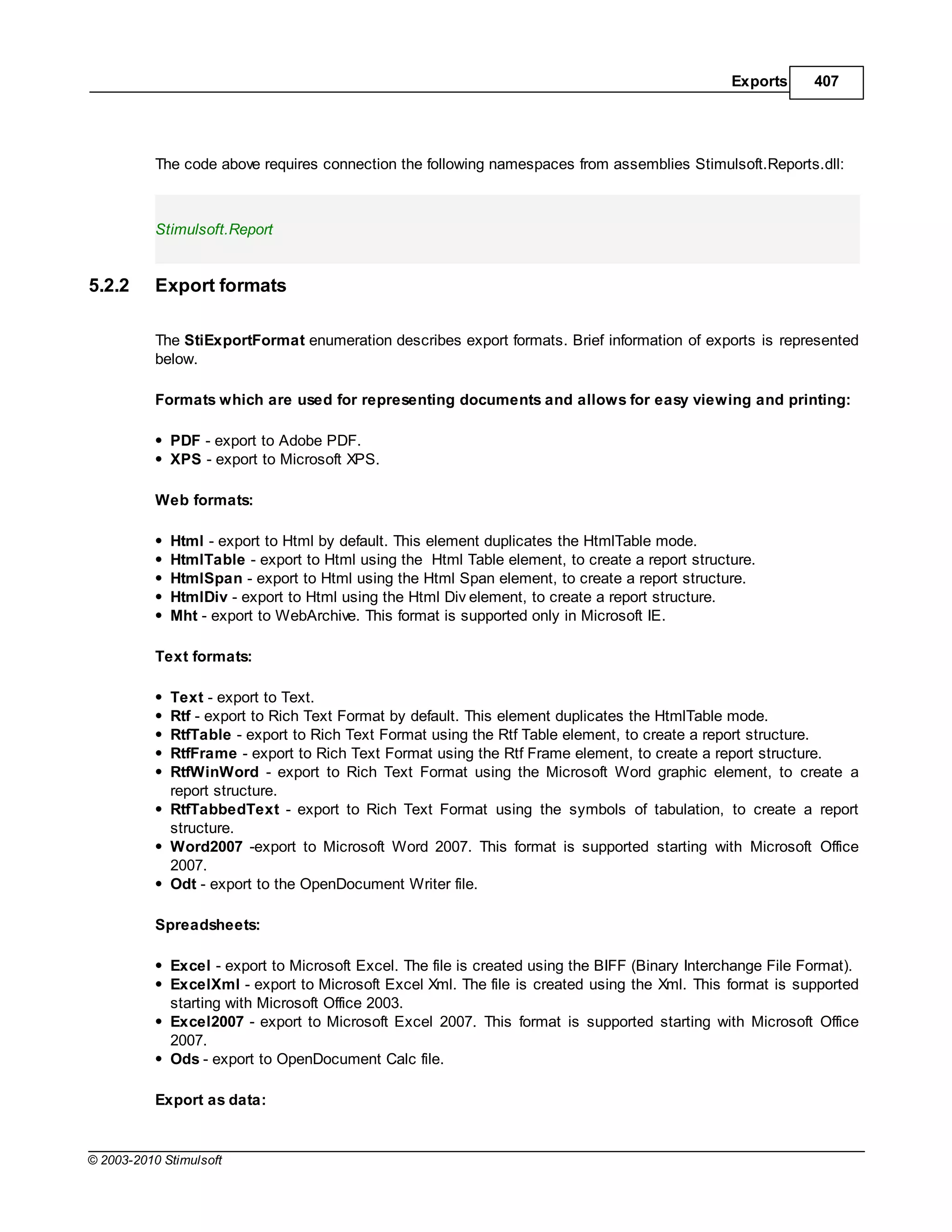 Exports      407




           The code above requires connection the following namespaces from assemblies Stimulsoft.Reports.dll:



           Stimulsoft.Report


5.2.2      Export formats

           The StiExportFormat enumeration describes export formats. Brief information of exports is represented
           below.

           Formats which are used for representing documents and allows for easy viewing and printing:

             PDF - export to Adobe PDF.
             XPS - export to Microsoft XPS.

           Web formats:

             Html - export to Html by default. This element duplicates the HtmlTable mode.
             HtmlTable - export to Html using the Html Table element, to create a report structure.
             HtmlSpan - export to Html using the Html Span element, to create a report structure.
             HtmlDiv - export to Html using the Html Div element, to create a report structure.
             Mht - export to WebArchive. This format is supported only in Microsoft IE.

           Text formats:

             Text - export to Text.
             Rtf - export to Rich Text Format by default. This element duplicates the HtmlTable mode.
             RtfTable - export to Rich Text Format using the Rtf Table element, to create a report structure.
             RtfFrame - export to Rich Text Format using the Rtf Frame element, to create a report structure.
             RtfWinWord - export to Rich Text Format using the Microsoft Word graphic element, to create a
             report structure.
             RtfTabbedText - export to Rich Text Format using the symbols of tabulation, to create a report
             structure.
             Word2007 -export to Microsoft Word 2007. This format is supported starting with Microsoft Office
             2007.
             Odt - export to the OpenDocument Writer file.

           Spreadsheets:

             Excel - export to Microsoft Excel. The file is created using the BIFF (Binary Interchange File Format).
             ExcelXml - export to Microsoft Excel Xml. The file is created using the Xml. This format is supported
             starting with Microsoft Office 2003.
             Excel2007 - export to Microsoft Excel 2007. This format is supported starting with Microsoft Office
             2007.
             Ods - export to OpenDocument Calc file.

           Export as data:


© 2003-2010 Stimulsoft
 