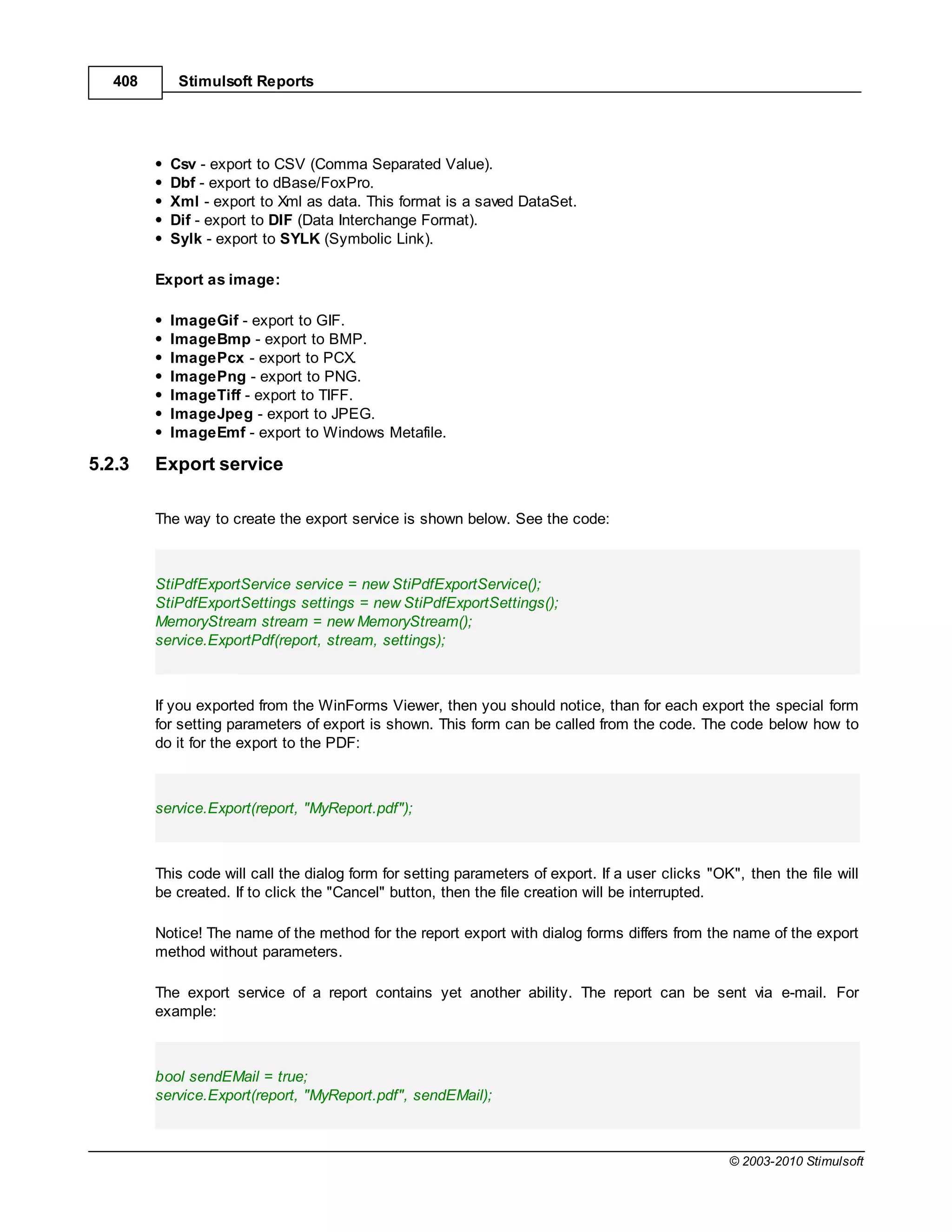 408      Stimulsoft Reports




           Csv - export to CSV (Comma Separated Value).
           Dbf - export to dBase/FoxPro.
           Xml - export to Xml as data. This format is a saved DataSet.
           Dif - export to DIF (Data Interchange Format).
           Sylk - export to SYLK (Symbolic Link).

         Export as image:

           ImageGif - export to GIF.
           ImageBmp - export to BMP.
           ImagePcx - export to PCX.
           ImagePng - export to PNG.
           ImageTiff - export to TIFF.
           ImageJpeg - export to JPEG.
           ImageEmf - export to Windows Metafile.

5.2.3    Export service

         The way to create the export service is shown below. See the code:



         StiPdfExportService service = new StiPdfExportService();
         StiPdfExportSettings settings = new StiPdfExportSettings();
         MemoryStream stream = new MemoryStream();
         service.ExportPdf(report, stream, settings);



         If you exported from the WinForms Viewer, then you should notice, than for each export the special form
         for setting parameters of export is shown. This form can be called from the code. The code below how to
         do it for the export to the PDF:



         service.Export(report, "MyReport.pdf");



         This code will call the dialog form for setting parameters of export. If a user clicks "OK", then the file will
         be created. If to click the "Cancel" button, then the file creation will be interrupted.

         Notice! The name of the method for the report export with dialog forms differs from the name of the export
         method without parameters.

         The export service of a report contains yet another ability. The report can be sent via e-mail. For
         example:



         bool sendEMail = true;
         service.Export(report, "MyReport.pdf", sendEMail);



                                                                                                   © 2003-2010 Stimulsoft
 