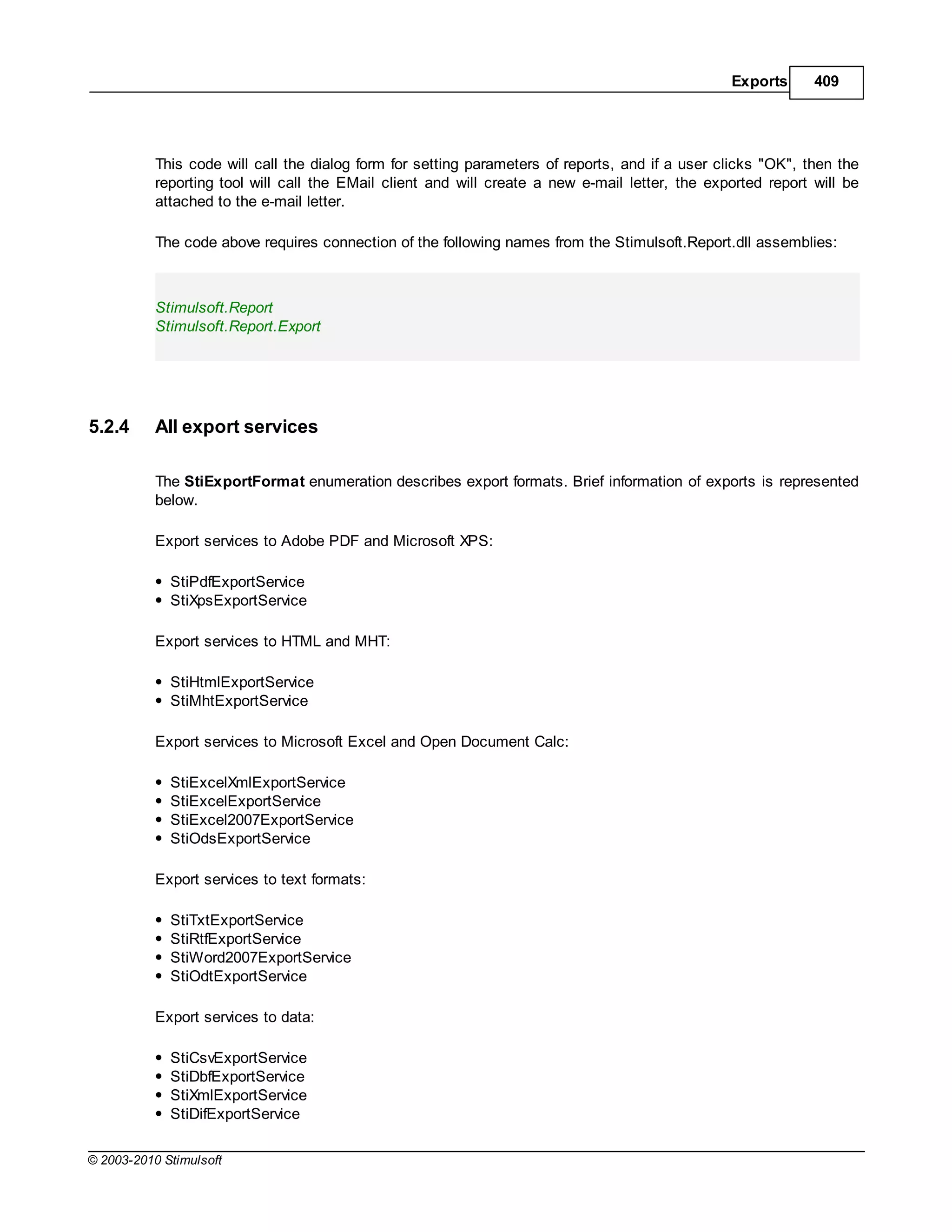 Exports      409




           This code will call the dialog form for setting parameters of reports, and if a user clicks "OK", then the
           reporting tool will call the EMail client and will create a new e-mail letter, the exported report will be
           attached to the e-mail letter.

           The code above requires connection of the following names from the Stimulsoft.Report.dll assemblies:



           Stimulsoft.Report
           Stimulsoft.Report.Export




5.2.4      All export services

           The StiExportFormat enumeration describes export formats. Brief information of exports is represented
           below.

           Export services to Adobe PDF and Microsoft XPS:

             StiPdfExportService
             StiXpsExportService

           Export services to HTML and MHT:

             StiHtmlExportService
             StiMhtExportService

           Export services to Microsoft Excel and Open Document Calc:

             StiExcelXmlExportService
             StiExcelExportService
             StiExcel2007ExportService
             StiOdsExportService

           Export services to text formats:

             StiTxtExportService
             StiRtfExportService
             StiWord2007ExportService
             StiOdtExportService

           Export services to data:

             StiCsvExportService
             StiDbfExportService
             StiXmlExportService
             StiDifExportService

© 2003-2010 Stimulsoft
 