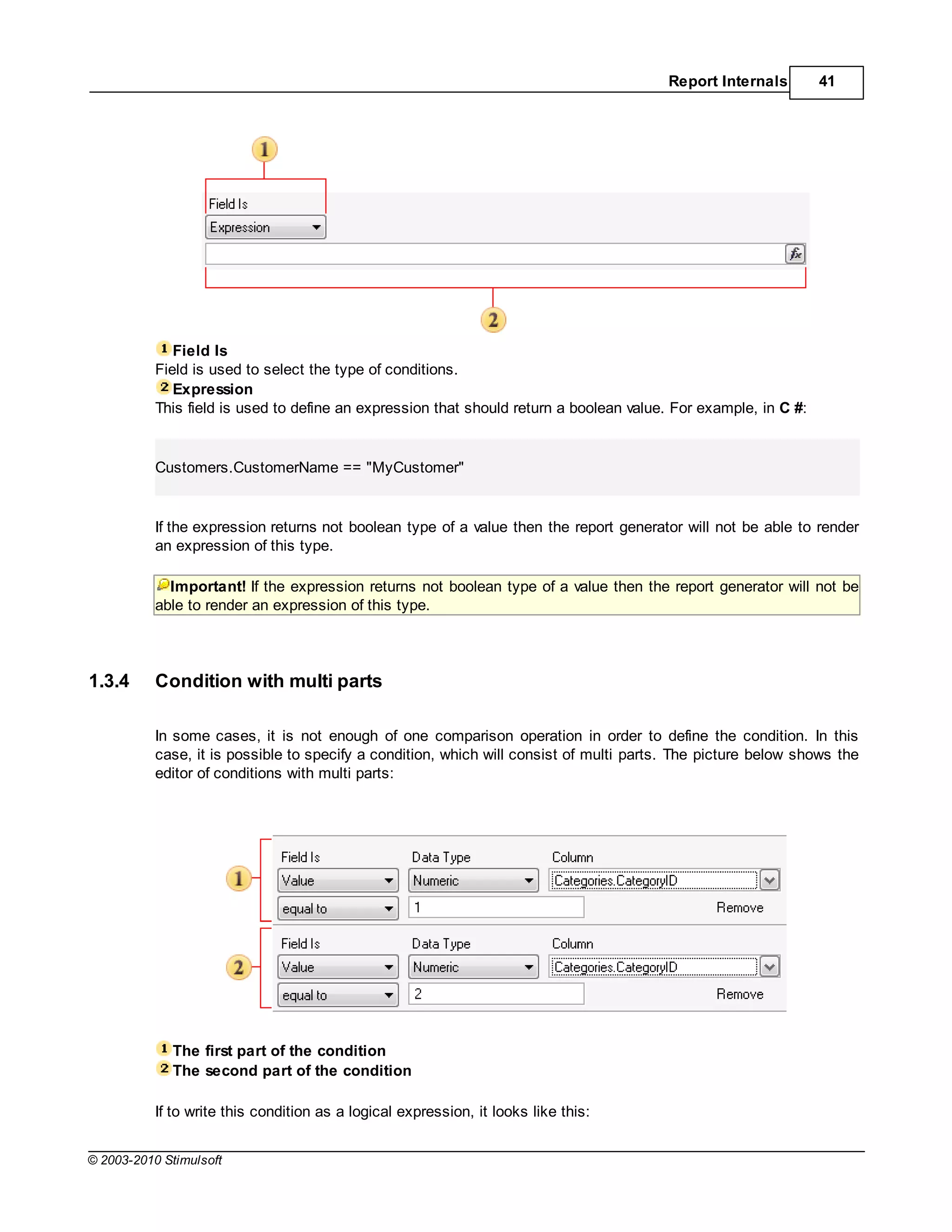 Report Internals        41




              Field Is
           Field is used to select the type of conditions.
              Expression
           This field is used to define an expression that should return a boolean value. For example, in C #:


           Customers.CustomerName == "MyCustomer"


           If the expression returns not boolean type of a value then the report generator will not be able to render
           an expression of this type.

             Important! If the expression returns not boolean type of a value then the report generator will not be
           able to render an expression of this type.




1.3.4      Condition with multi parts

           In some cases, it is not enough of one comparison operation in order to define the condition. In this
           case, it is possible to specify a condition, which will consist of multi parts. The picture below shows the
           editor of conditions with multi parts:




             The first part of the condition
             The second part of the condition

           If to write this condition as a logical expression, it looks like this:


© 2003-2010 Stimulsoft
 
