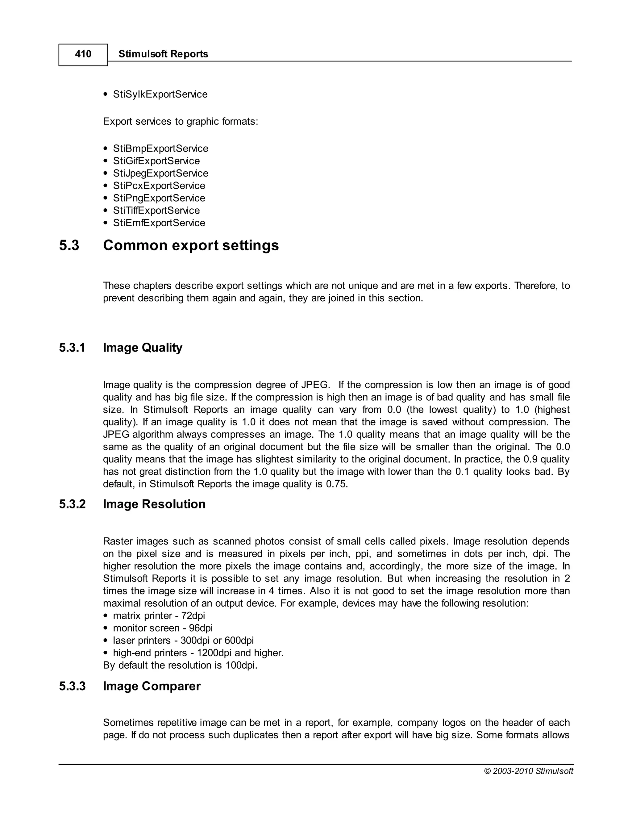 410      Stimulsoft Reports



           StiSylkExportService

         Export services to graphic formats:

           StiBmpExportService
           StiGifExportService
           StiJpegExportService
           StiPcxExportService
           StiPngExportService
           StiTiffExportService
           StiEmfExportService

5.3      Common export settings

         These chapters describe export settings which are not unique and are met in a few exports. Therefore, to
         prevent describing them again and again, they are joined in this section.



5.3.1    Image Quality

         Image quality is the compression degree of JPEG. If the compression is low then an image is of good
         quality and has big file size. If the compression is high then an image is of bad quality and has small file
         size. In Stimulsoft Reports an image quality can vary from 0.0 (the lowest quality) to 1.0 (highest
         quality). If an image quality is 1.0 it does not mean that the image is saved without compression. The
         JPEG algorithm always compresses an image. The 1.0 quality means that an image quality will be the
         same as the quality of an original document but the file size will be smaller than the original. The 0.0
         quality means that the image has slightest similarity to the original document. In practice, the 0.9 quality
         has not great distinction from the 1.0 quality but the image with lower than the 0.1 quality looks bad. By
         default, in Stimulsoft Reports the image quality is 0.75.

5.3.2    Image Resolution

         Raster images such as scanned photos consist of small cells called pixels. Image resolution depends
         on the pixel size and is measured in pixels per inch, ppi, and sometimes in dots per inch, dpi. The
         higher resolution the more pixels the image contains and, accordingly, the more size of the image. In
         Stimulsoft Reports it is possible to set any image resolution. But when increasing the resolution in 2
         times the image size will increase in 4 times. Also it is not good to set the image resolution more than
         maximal resolution of an output device. For example, devices may have the following resolution:
            matrix printer - 72dpi
            monitor screen - 96dpi
            laser printers - 300dpi or 600dpi
            high-end printers - 1200dpi and higher.
         By default the resolution is 100dpi.

5.3.3    Image Comparer

         Sometimes repetitive image can be met in a report, for example, company logos on the header of each
         page. If do not process such duplicates then a report after export will have big size. Some formats allows


                                                                                                 © 2003-2010 Stimulsoft
 