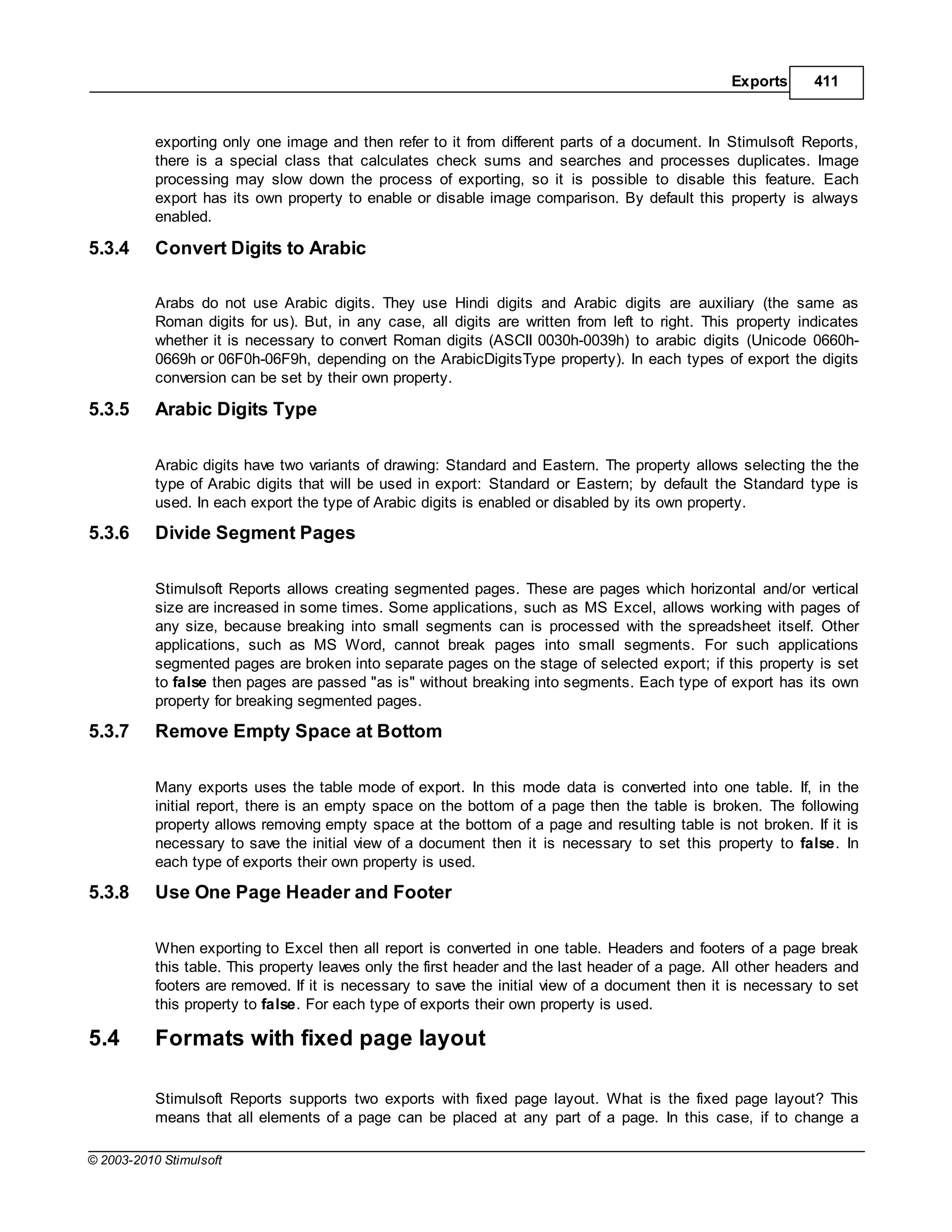 Exports      411



           exporting only one image and then refer to it from different parts of a document. In Stimulsoft Reports,
           there is a special class that calculates check sums and searches and processes duplicates. Image
           processing may slow down the process of exporting, so it is possible to disable this feature. Each
           export has its own property to enable or disable image comparison. By default this property is always
           enabled.

5.3.4      Convert Digits to Arabic

           Arabs do not use Arabic digits. They use Hindi digits and Arabic digits are auxiliary (the same as
           Roman digits for us). But, in any case, all digits are written from left to right. This property indicates
           whether it is necessary to convert Roman digits (ASCII 0030h-0039h) to arabic digits (Unicode 0660h-
           0669h or 06F0h-06F9h, depending on the ArabicDigitsType property). In each types of export the digits
           conversion can be set by their own property.

5.3.5      Arabic Digits Type

           Arabic digits have two variants of drawing: Standard and Eastern. The property allows selecting the the
           type of Arabic digits that will be used in export: Standard or Eastern; by default the Standard type is
           used. In each export the type of Arabic digits is enabled or disabled by its own property.

5.3.6      Divide Segment Pages

           Stimulsoft Reports allows creating segmented pages. These are pages which horizontal and/or vertical
           size are increased in some times. Some applications, such as MS Excel, allows working with pages of
           any size, because breaking into small segments can is processed with the spreadsheet itself. Other
           applications, such as MS Word, cannot break pages into small segments. For such applications
           segmented pages are broken into separate pages on the stage of selected export; if this property is set
           to false then pages are passed "as is" without breaking into segments. Each type of export has its own
           property for breaking segmented pages.

5.3.7      Remove Empty Space at Bottom

           Many exports uses the table mode of export. In this mode data is converted into one table. If, in the
           initial report, there is an empty space on the bottom of a page then the table is broken. The following
           property allows removing empty space at the bottom of a page and resulting table is not broken. If it is
           necessary to save the initial view of a document then it is necessary to set this property to false. In
           each type of exports their own property is used.

5.3.8      Use One Page Header and Footer

           When exporting to Excel then all report is converted in one table. Headers and footers of a page break
           this table. This property leaves only the first header and the last header of a page. All other headers and
           footers are removed. If it is necessary to save the initial view of a document then it is necessary to set
           this property to false. For each type of exports their own property is used.

5.4        Formats with fixed page layout

           Stimulsoft Reports supports two exports with fixed page layout. What is the fixed page layout? This
           means that all elements of a page can be placed at any part of a page. In this case, if to change a

© 2003-2010 Stimulsoft
 