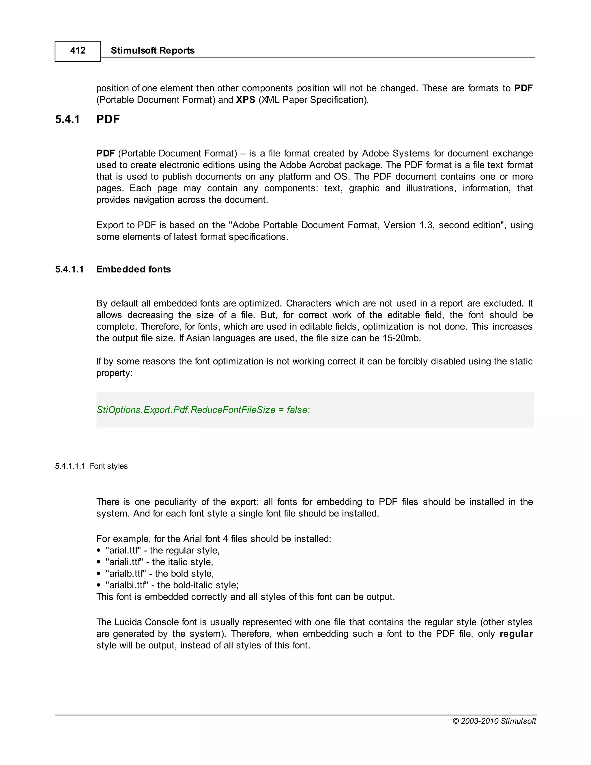 412         Stimulsoft Reports



           position of one element then other components position will not be changed. These are formats to PDF
           (Portable Document Format) and XPS (XML Paper Specification).

5.4.1      PDF

           PDF (Portable Document Format) is a file format created by Adobe Systems for document exchange
           used to create electronic editions using the Adobe Acrobat package. The PDF format is a file text format
           that is used to publish documents on any platform and OS. The PDF document contains one or more
           pages. Each page may contain any components: text, graphic and illustrations, information, that
           provides navigation across the document.

           Export to PDF is based on the "Adobe Portable Document Format, Version 1.3, second edition", using
           some elements of latest format specifications.


5.4.1.1    Embedded fonts


           By default all embedded fonts are optimized. Characters which are not used in a report are excluded. It
           allows decreasing the size of a file. But, for correct work of the editable field, the font should be
           complete. Therefore, for fonts, which are used in editable fields, optimization is not done. This increases
           the output file size. If Asian languages are used, the file size can be 15-20mb.

           If by some reasons the font optimization is not working correct it can be forcibly disabled using the static
           property:


           StiOptions.Export.Pdf.ReduceFontFileSize = false;




5.4.1.1.1 Font styles



           There is one peculiarity of the export: all fonts for embedding to PDF files should be installed in the
           system. And for each font style a single font file should be installed.

           For example, for the Arial font 4 files should be installed:
             "arial.ttf" - the regular style,
             "ariali.ttf" - the italic style,
             "arialb.ttf" - the bold style,
             "arialbi.ttf" - the bold-italic style;
           This font is embedded correctly and all styles of this font can be output.

           The Lucida Console font is usually represented with one file that contains the regular style (other styles
           are generated by the system). Therefore, when embedding such a font to the PDF file, only regular
           style will be output, instead of all styles of this font.




                                                                                                   © 2003-2010 Stimulsoft
 