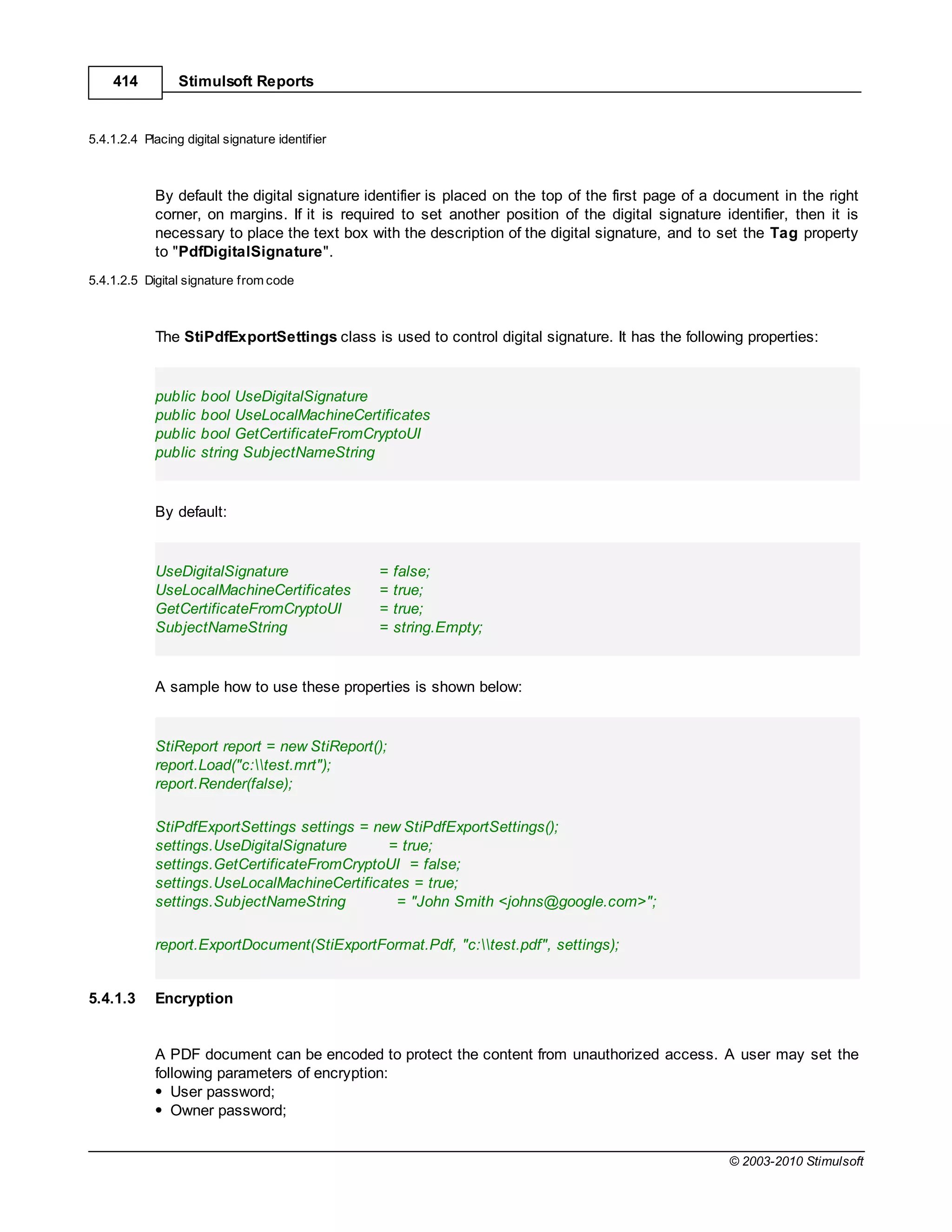 414          Stimulsoft Reports


5.4.1.2.4 Placing digital signature identifier



            By default the digital signature identifier is placed on the top of the first page of a document in the right
            corner, on margins. If it is required to set another position of the digital signature identifier, then it is
            necessary to place the text box with the description of the digital signature, and to set the Tag property
            to "PdfDigitalSignature".
5.4.1.2.5 Digital signature from code



            The StiPdfExportSettings class is used to control digital signature. It has the following properties:


            public   bool UseDigitalSignature
            public   bool UseLocalMachineCertificates
            public   bool GetCertificateFromCryptoUI
            public   string SubjectNameString


            By default:


            UseDigitalSignature                  =   false;
            UseLocalMachineCertificates          =   true;
            GetCertificateFromCryptoUI           =   true;
            SubjectNameString                    =   string.Empty;


            A sample how to use these properties is shown below:


            StiReport report = new StiReport();
            report.Load("c:test.mrt");
            report.Render(false);

            StiPdfExportSettings settings = new StiPdfExportSettings();
            settings.UseDigitalSignature      = true;
            settings.GetCertificateFromCryptoUI = false;
            settings.UseLocalMachineCertificates = true;
            settings.SubjectNameString         = "John Smith <johns@google.com>";

            report.ExportDocument(StiExportFormat.Pdf, "c:test.pdf", settings);


5.4.1.3     Encryption


            A PDF document can be encoded to protect the content from unauthorized access. A user may set the
            following parameters of encryption:
               User password;
               Owner password;


                                                                                                    © 2003-2010 Stimulsoft
 
