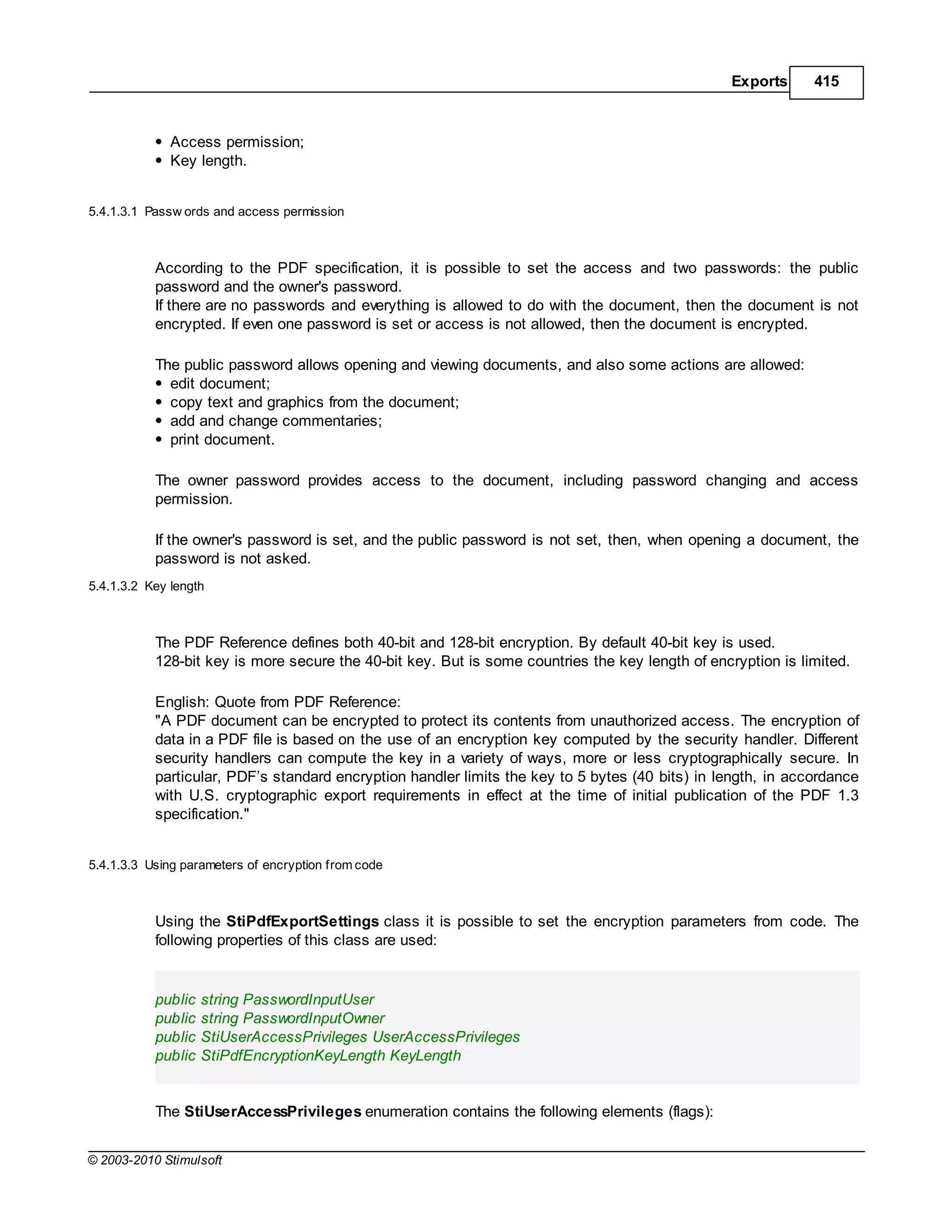 Exports     415



              Access permission;
              Key length.


5.4.1.3.1 Passw ords and access permission



           According to the PDF specification, it is possible to set the access and two passwords: the public
           password and the owner's password.
           If there are no passwords and everything is allowed to do with the document, then the document is not
           encrypted. If even one password is set or access is not allowed, then the document is encrypted.

           The public password allows opening and viewing documents, and also some actions are allowed:
             edit document;
             copy text and graphics from the document;
             add and change commentaries;
             print document.

           The owner password provides access to the document, including password changing and access
           permission.

           If the owner's password is set, and the public password is not set, then, when opening a document, the
           password is not asked.
5.4.1.3.2 Key length



           The PDF Reference defines both 40-bit and 128-bit encryption. By default 40-bit key is used.
           128-bit key is more secure the 40-bit key. But is some countries the key length of encryption is limited.

           English: Quote from PDF Reference:
           "A PDF document can be encrypted to protect its contents from unauthorized access. The encryption of
           data in a PDF file is based on the use of an encryption key computed by the security handler. Different
           security handlers can compute the key in a variety of ways, more or less cryptographically secure. In
           particular, PDF’s standard encryption handler limits the key to 5 bytes (40 bits) in length, in accordance
           with U.S. cryptographic export requirements in effect at the time of initial publication of the PDF 1.3
           specification."


5.4.1.3.3 Using parameters of encryption from code



           Using the StiPdfExportSettings class it is possible to set the encryption parameters from code. The
           following properties of this class are used:


           public   string PasswordInputUser
           public   string PasswordInputOwner
           public   StiUserAccessPrivileges UserAccessPrivileges
           public   StiPdfEncryptionKeyLength KeyLength


           The StiUserAccessPrivileges enumeration contains the following elements (flags):


© 2003-2010 Stimulsoft
 