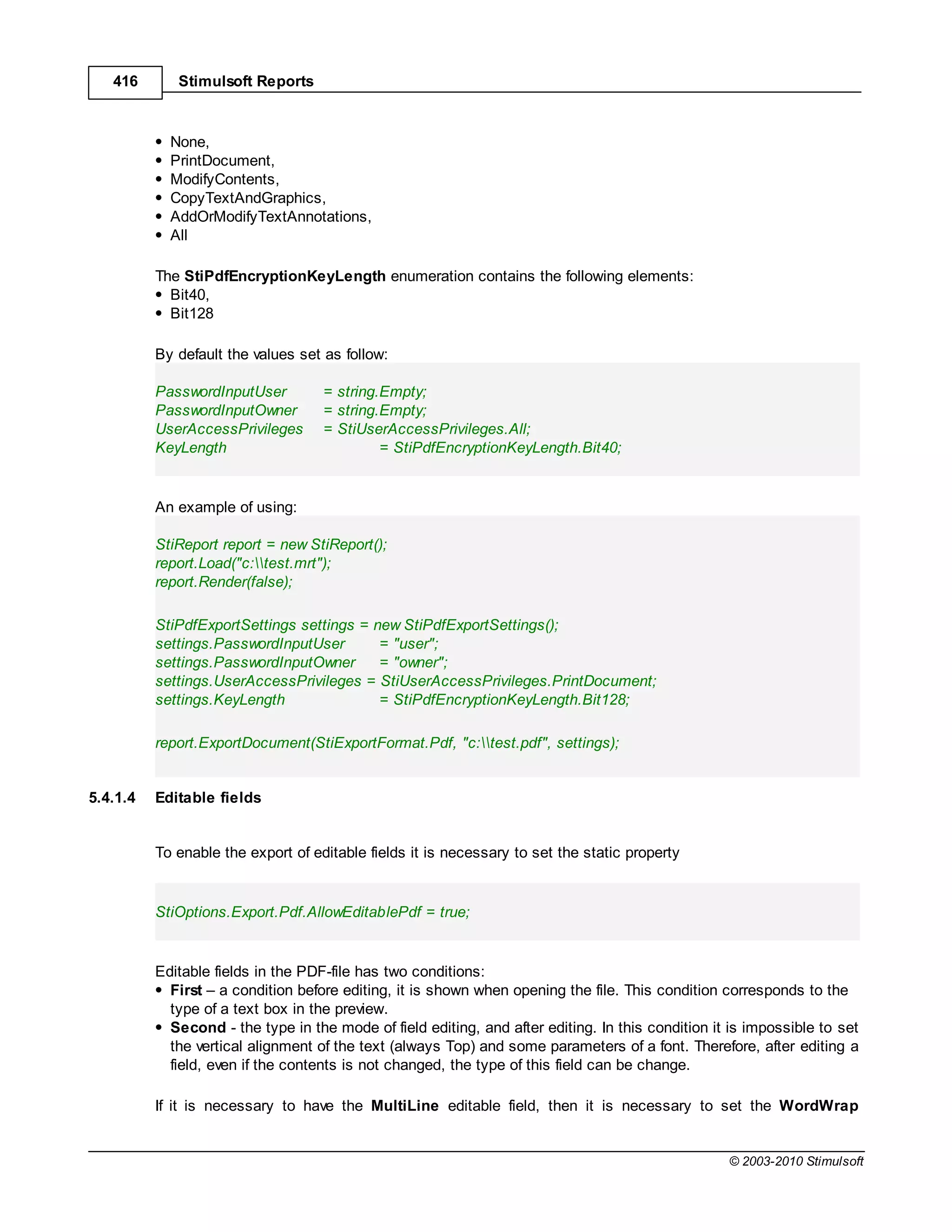 416       Stimulsoft Reports



            None,
            PrintDocument,
            ModifyContents,
            CopyTextAndGraphics,
            AddOrModifyTextAnnotations,
            All

          The StiPdfEncryptionKeyLength enumeration contains the following elements:
            Bit40,
            Bit128

          By default the values set as follow:

          PasswordInputUser         = string.Empty;
          PasswordInputOwner        = string.Empty;
          UserAccessPrivileges      = StiUserAccessPrivileges.All;
          KeyLength                          = StiPdfEncryptionKeyLength.Bit40;


          An example of using:

          StiReport report = new StiReport();
          report.Load("c:test.mrt");
          report.Render(false);

          StiPdfExportSettings settings = new StiPdfExportSettings();
          settings.PasswordInputUser       = "user";
          settings.PasswordInputOwner      = "owner";
          settings.UserAccessPrivileges = StiUserAccessPrivileges.PrintDocument;
          settings.KeyLength               = StiPdfEncryptionKeyLength.Bit128;

          report.ExportDocument(StiExportFormat.Pdf, "c:test.pdf", settings);


5.4.1.4   Editable fields


          To enable the export of editable fields it is necessary to set the static property


          StiOptions.Export.Pdf.AllowEditablePdf = true;


          Editable fields in the PDF-file has two conditions:
            First – a condition before editing, it is shown when opening the file. This condition corresponds to the
            type of a text box in the preview.
            Second - the type in the mode of field editing, and after editing. In this condition it is impossible to set
            the vertical alignment of the text (always Top) and some parameters of a font. Therefore, after editing a
            field, even if the contents is not changed, the type of this field can be change.

          If it is necessary to have the MultiLine editable field, then it is necessary to set the WordWrap


                                                                                                   © 2003-2010 Stimulsoft
 