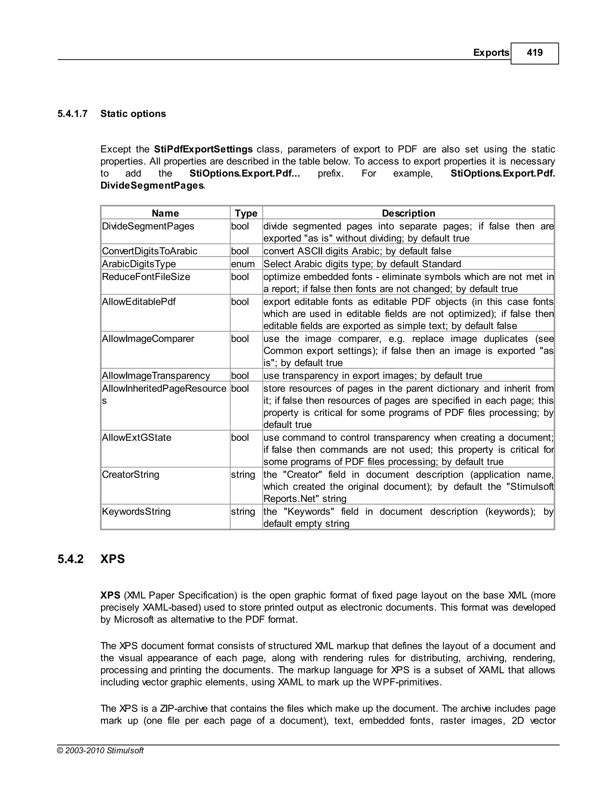 Exports      419




5.4.1.7    Static options


           Except the StiPdfExportSettings class, parameters of export to PDF are also set using the static
           properties. All properties are described in the table below. To access to export properties it is necessary
           to   add      the     StiOptions.Export.Pdf...       prefix.  For    example,      StiOptions.Export.Pdf.
           DivideSegmentPages.

                     Name              Type                                Description
           DivideSegmentPages         bool divide segmented pages into separate pages; if false then are
                                             exported "as is" without dividing; by default true
           ConvertDigitsToArabic      bool convert ASCII digits Arabic; by default false
           ArabicDigitsType           enum Select Arabic digits type; by default Standard
           ReduceFontFileSize         bool optimize embedded fonts - eliminate symbols which are not met in
                                             a report; if false then fonts are not changed; by default true
           AllowEditablePdf           bool export editable fonts as editable PDF objects (in this case fonts
                                             which are used in editable fields are not optimized); if false then
                                             editable fields are exported as simple text; by default false
           AllowImageComparer         bool use the image comparer, e.g. replace image duplicates (see
                                             Common export settings); if false then an image is exported "as
                                             is"; by default true
           AllowImageTransparency     bool use transparency in export images; by default true
           AllowInheritedPageResource bool store resources of pages in the parent dictionary and inherit from
           s                                 it; if false then resources of pages are specified in each page; this
                                             property is critical for some programs of PDF files processing; by
                                             default true
           AllowExtGState             bool use command to control transparency when creating a document;
                                             if false then commands are not used; this property is critical for
                                             some programs of PDF files processing; by default true
           CreatorString              string the "Creator" field in document description (application name,
                                             which created the original document); by default the "Stimulsoft
                                             Reports.Net" string
           KeywordsString             string the "Keywords" field in document description (keywords); by
                                             default empty string


5.4.2      XPS

           XPS (XML Paper Specification) is the open graphic format of fixed page layout on the base XML (more
           precisely XAML-based) used to store printed output as electronic documents. This format was developed
           by Microsoft as alternative to the PDF format.

           The XPS document format consists of structured XML markup that defines the layout of a document and
           the visual appearance of each page, along with rendering rules for distributing, archiving, rendering,
           processing and printing the documents. The markup language for XPS is a subset of XAML that allows
           including vector graphic elements, using XAML to mark up the WPF-primitives.

           The XPS is a ZIP-archive that contains the files which make up the document. The archive includes page
           mark up (one file per each page of a document), text, embedded fonts, raster images, 2D vector

© 2003-2010 Stimulsoft
 