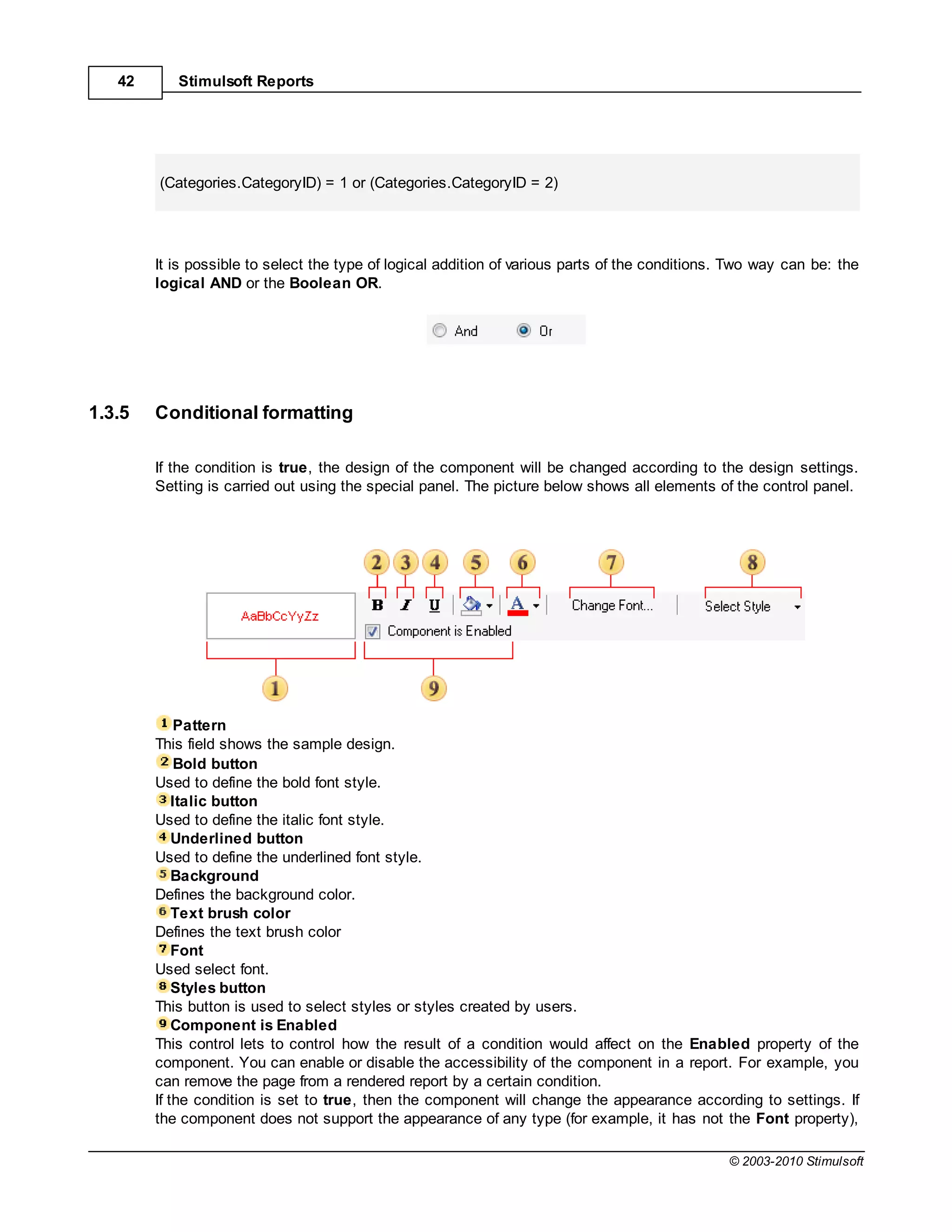42      Stimulsoft Reports




        (Categories.CategoryID) = 1 or (Categories.CategoryID = 2)




        It is possible to select the type of logical addition of various parts of the conditions. Two way can be: the
        logical AND or the Boolean OR.




1.3.5   Conditional formatting

        If the condition is true, the design of the component will be changed according to the design settings.
        Setting is carried out using the special panel. The picture below shows all elements of the control panel.




             Pattern
        This field shows the sample design.
             Bold button
        Used to define the bold font style.
            Italic button
        Used to define the italic font style.
            Underlined button
        Used to define the underlined font style.
            Background
        Defines the background color.
            Text brush color
        Defines the text brush color
            Font
        Used select font.
            Styles button
        This button is used to select styles or styles created by users.
            Component is Enabled
        This control lets to control how the result of a condition would affect on the Enabled property of the
        component. You can enable or disable the accessibility of the component in a report. For example, you
        can remove the page from a rendered report by a certain condition.
        If the condition is set to true, then the component will change the appearance according to settings. If
        the component does not support the appearance of any type (for example, it has not the Font property),

                                                                                                © 2003-2010 Stimulsoft
 